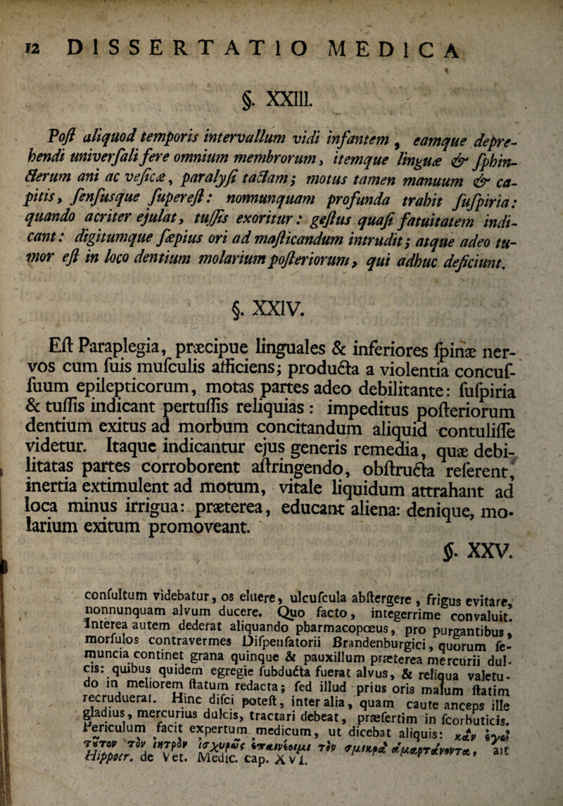 §. XXI11. Tofi aliquod temporis intervallum vidi infantem, eamque depre¬ hendi miverfali fer e omnium membrorum, itemque lingute & fphin- fterum ani ac vefic&, paralyjt taclam, motus tamen manuum ca¬ pitis, fenfusque fupereft: nonnmquam profunda trahit fufpiria: quando acriter ejulat, tujjis exoritur: gefius quafi fatuitatem indi¬ cant: digitumque fepius ori ad majlicandum intrudit; atque adeo tu¬ mor efl in loco dentium molariumpofteriorum, qui adhuc deficiunt. §. XXIV. Eft Paraplegia, praecipue linguales & inferiores fpinae ner¬ vos cum fuis mufculis afficiens; produdta a violentia concuf- fuum epilepticorum, motas partes adeo debilitante: fufpiria & tuffis indicant pertuffis reliquias: impeditus pofteriorum dentium exitus ad morbum concitandum aliquid contulifle videtur. Itaque indicantur ejus generis remedia, quae debi¬ litatas partes corroborent aftringendo, obftrufta referent, inertia extimulent ad motum, vitale liquidum attrahant ad’ loca minus irrigua: praeterea, educant aliena: denique, mo¬ larium exitum promoveant. §. XXV. confultum videbatur, os eluere, ulcufcula abftergere , frigus evitare nonnunquam alvum ducere. Quo facto, integerrime convaluit! Interea autem dederat aliquando pbarmacopceus, pro purgantibus* morfulos contravermes Difpenfatorii Brandenburgici, quorum fe- muncia continet grana quinque & pauxillum praeterea mercurii dul- cis: quibus quidem egregie fubdudta fuerat alvus, & reliqua valetu¬ do in meliorem ftatum redacta; fed illud prius oris malum ftatim recruduerat. Hinc difci poteft, inter alia, quam caute anceps Hfe gladius, mercurius dulcis, tractari debeat, prarfertim in fcorbuticis. l ericulum facit expertum medicum, ut dicebat aliquis: f/#«r!ede7et! a.t