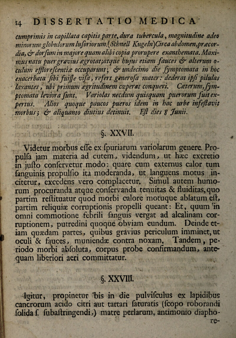 cumprimis in capillata capitis par te, dura tubercula, magnitudine adeo minorumglobulorum lufor'torum.[Schnell Kugeln) Circa abdomen,prae or¬ dia, & dor fimi in majore quam alibi copia prorupere exanthemata. Maxi¬ mus natu puergravius eegrotaf,atque hujus etiam fauces & alterum o- culum effloreficentine occuparunt-, & undecimo die fymptomata in hoc exacerbata fibi fuijje vifa, refert generofa mater : dederat ipfi pilulas laxantes, ubi primum dgritudinem cceperat conqueri. Cteterum,fym¬ ptomata leviora fiunt. Voriolas necdum quis quam puerorum fuit ex¬ pertus. Alios quoque paucos pueros idem in hac urbe infeftavit morbus; (fi aliquanto diutius detinuit. Efi dies 8 Junii. §. XXVII. Videtur morbus e fle ex fpuriarum variolarum genere. Pro- pulfa jam materia ad cutem, videndum, ut haec excretio in jufto confervetur modo : quare cum externus calor tum fanguinis propulfio ita moderanda, ut languens motus in¬ citetur, excedens vero complacetur. Simul autem humo¬ rum procuranda atque confervanda tenuitas & fluiditas, quo partim reftituatur quod morbi calore motuque ablatum eft, partim reliquiae corruptionis propelli queant: Et, quum'in omni commotione febrili fanguis vergat ad alcalinam cor¬ ruptionem, putredini quoque obviam eundum. Deinde et¬ iam quaedam partes, quibus gravius periculum imminet,ut oculi & fauces, muniendae contra noxam. Tandem, pe¬ riodo morbi abfoluta, corpus probe confirmandum, ante¬ quam liberiori aeri committatur. K * ' .J '■ * ,, • ' ‘ * . * •. >, ~ p. i , ‘ §. XXVIII. -Igitur, propinetur bis in die pulvifculus ex lapidibus cancrorum acido citri aut tartari faturatis (fcopo roborandi folida f fubaftringendi,) matre perlarum, antimonio diapho- re-