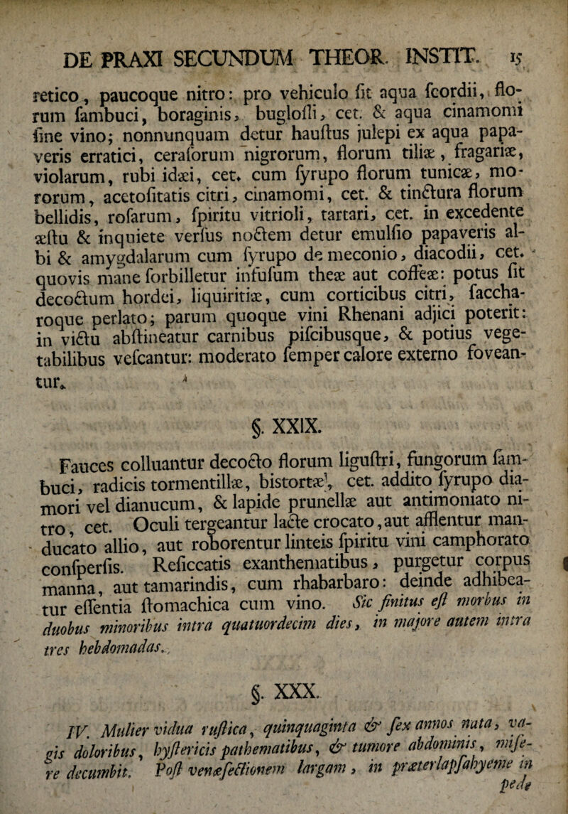 retico, paucoque nitro: pro vehiculo fit aqua fcordii, flo¬ rum fambuci, boraginis > buglolli, cet. & aqua cinamomi fine vino; nonnunquam detur hauftus julepi ex aqua papa¬ veris erratici, ceratorum nigrorum, florum tiliae, fragarise, violarum, rubi idsei, cet» cum fyrupo florum tunicae, mo¬ rorum , acetofitatis citri, cinamomi, cet. & tinttura florum bellidis, rofarum, fpiritu vitrioli, tartari, cet. in excedente aeftu & inquiete verfus noftem detur emulfio papaveris al¬ bi & amygdalarum cum fyrupo de meconio, diacodii, cet. quovis mane forbilletur infufum these aut coffese: potus fit deco&um hordei, liquiritiae, cum corticibus citri, faccha- roque perlato; parum quoque vini Rhenani adjici poterit: in viftu abftineatur carnibus pifcibusque, & potius vege¬ tabilibus vefcantur: moderato femper calore externo fovean¬ tur» * §. XXIX. Fauces colluantur decocto florum Iiguftri, fungorum tam- buci, radicis tormentillae, bistortae1, cet. addito fyrupo dia- mori vel dianucum, & lapide prunella: aut antimomato ni¬ tro cet. Oculi tergeantur lacte crocato ,aut afflentur man- - ducato allio, aut roborentur linteis fpiritu vini camphorato confperfis. Reticeatis exanthematibus, purgetur corpus manna, aut tamarindis, cum rhabarbaro: deinde adhibea¬ tur eflentia ttomachica cum vino. Sic finitus eft morbus in duobus minoribus intra quatuordecim dies, in majore autem intra tres hebdomadas.. §. XXX. IV. Mulier vidua rufiica,quinquaginta & fex annos nata, va¬ sis doloribus, hyfierkis pathematibus, & tumore abdominis, mije- re decumbit. Pofl vemefie&ionem largam , in pmerlapfabyeme m , pede