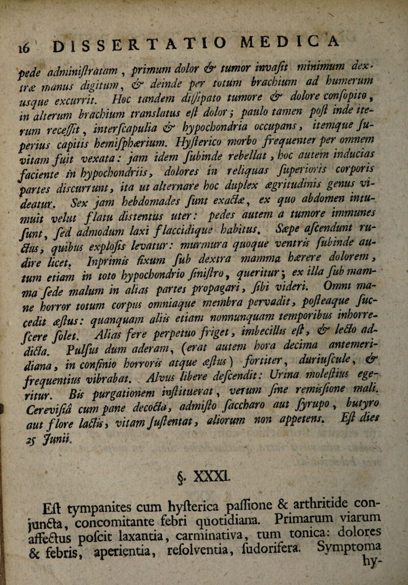 pede admmflratam , primum dolor & tumor invafit minimum dex¬ tra manus digitum, deinde per totum brachium ad humerum usque excurrit. Hoc tandem di/Jipato tumore & dolore confopito, in alterum brachium translatus e fi dolor; paulo tamen pojl inde ite¬ rum recejfit, interfcapulia & hypochondria occupans, itemque fu- perius capitis hemifpbeerium. Hyfterico morbo frequentet per omnem vitam fuit vexata: jam idem fubinde rebellat, hoc autem inducias faciente in hypochondriis, dolores in reliquas fuperioris corporis partes discurrunt, ita ut alternare hoc duplex agritudinis genus vi¬ deatur. Sex jam hebdomades funt exacix, ex quo abdomen intu- ' muit velut flatu distentus uter: pedes autem a tumore immunes funt, fed admodum laxi flaccidique habitus. Sape afcendunt ru¬ fius,' quibus explofts levatur: murmura quoque ventris fubinde au¬ dire licet. Inprimis fixum fub dextra mamma harere dolorem, tum etiam in toto hypochondrio ftnijlro, queritur; ex illa fub mam¬ ma fede malum in alias partes propagari, fibi videri. Omni ma¬ ne horror totum corpus omniaque membra pervadit, pojteaque fuc- cedit aflus: quanquam aliis etiam nonnunquam temporibus mhorre- fcere Colet. Alias fere perpetuo friget, imbecillis e fi, & lefio ad- difia. Pulfus dum aderam, (erat autem hora decima antemeri¬ diana , in confinio horroris atque aflus) fortiter, duriufcule, & frequentius vibrabat. . Alvus libere defendit: Urina molefitus ege- rituY Bis purgationem infiituevat, vetum fine remisjione mali. I Cerivifia cum pane decofia, admifto faccharo aut fyrupo, butyro aut flore lafits, vitam Juflentat, aliorum non appetens. Ejl dies z$ Junii. §. XXXI. Eft tympanites cum hyfterica paffione & arthritide con- iunfta, concomitante febri quotidiana. Primamm viarum affe&us pofcit laxantia, carminativa, tum tonica: dolores & febris, aperientia, refolventia, fudorifera. Symptoma