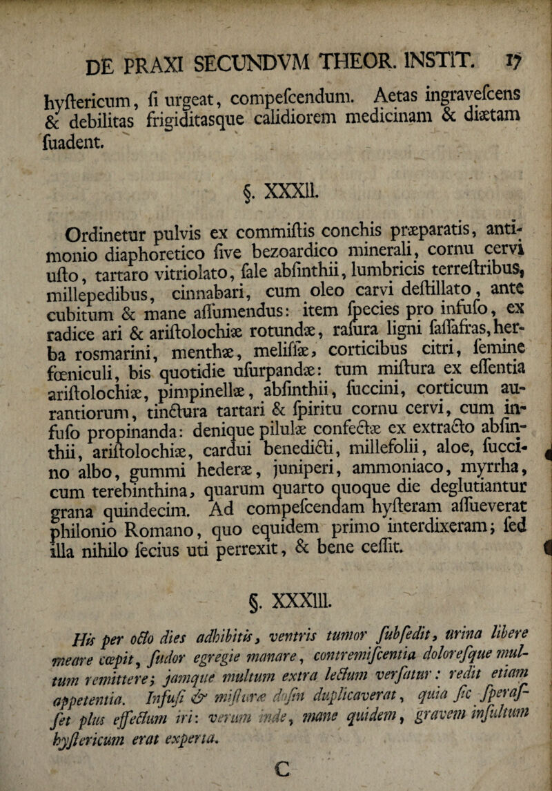 hyftericum, fi urgeat, compefcendum. Aetas ingravefcens & debilitas frigiditasque calidiorem medicinam & diaetam fuadent. §. XXX11. Ordinetur pulvis ex commiftis conchis praeparatis, anti- monio diaphoretico five bezoardico minerali , cornu cervi ufto, tartaro vitriolato, fale abfinthii, lumbricis tcrreftribuSj millepedibus, cinnabari, cum oleo carvi deftillato, ante cubitum & mane aflumendus: item Ipecies pro inuifo, ex radice ari & ariftolochiae rotundae, ralura ligni iafiafras, her¬ ba rosmarini, menthae, melifiae, corticibus citri, lemine feniculi, bis quotidie ufurpandae: tum miftura ex eflentia ariftolochiae, pimpinellae, abfinthii, fuccini, corticum au- rantiorum, tindura tartari & fpiritu cornu cervi, cum in- fufo propinanda: denique pilulae confectae ex extracto abfin¬ thii, ariftolochiae, cardui benedicti, millefolii, aloe, fucci- no albo, gummi hederae, juniperi, ammoniaco, myrrha, cum terebinthina, quarum quarto quoque die deglutiantur grana quindecim. Ad compelcendam hyfteram aflueverat philonio Romano, quo equidem primo interdixeram; led illa nihilo fecius uti perrexit, & bene ceffit. §. XXX111. His per o&o dies adhibitis, ventris tumor fubfedit, urina libere meare capit, /i'udor egregie manare, contremifcentia dolorefque inul¬ tum remittere; jamque multum extra lectum verfatur: redit etiam appetentia. Infuji & mijlura doftn duplicaverat, quia fic fperaf- jet plus effellum iri: verum inde, mane quidem, gravem infultum hyftericum erat experta. c