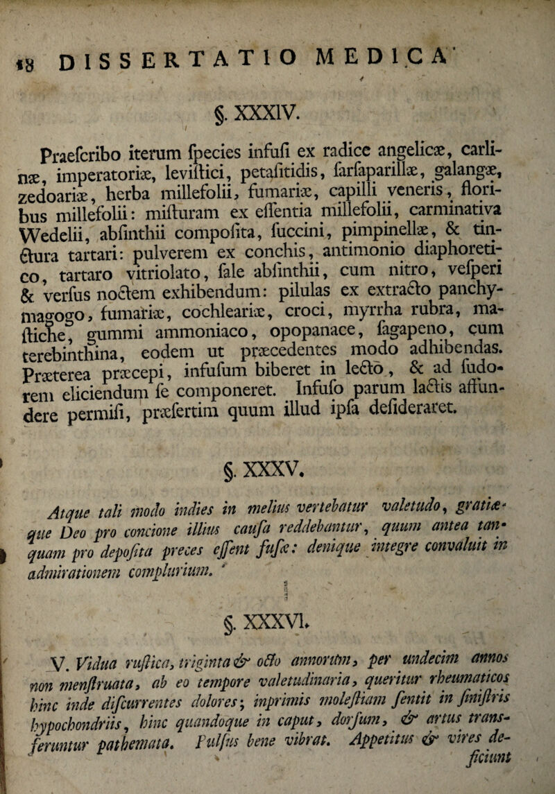 j §. XXXIV. Praefcribo iterum fpecies infufi ex radice angelicae, carli- nae imperatoriae, leviftici, petafitidis, larfaparillae, galangae, zedoariae, herba millefolii, furnariae, capilli veneris, flori¬ bus millefolii: mifturam ex efflentia millefolii, carnunativa Wedelii, abfinthii compolita, fuccini, pimpinellae , & tin- ftura tartari: pulverem ex conchis, antimonio diaphoreti¬ co, tartaro vitriolato, fale abfinthii, cum nitro, vefperi & verius noctem exhibendum: pilulas ex extrado panchy- mao-ogo, furnariae, cochlearis, croci, myrrha rubra, ma- ftiche, gummi ammoniaco, opopanace, fagapeno, cum terebinthina, eodem ut praecedentes modo adhibendas. praecepi, infuffim biberet in lecto, Sc ad ludo* rem eliciendum fe componeret. Infufo parum laciis affun¬ dere permifi, prsfertim quum illud ipfa deflderaret. ' §. XXXV. Atque tuli modo indies in melius vertebatur valetudo, gtati<£‘ me Deo pro concione illius caufa reddebantur, quum antea tan• | quam pro depofita preces ejfent fitfe: denique integre convaluit tn admirationem complurium. $ s  , .-r* , • i .. [ e ' ’ . §. XXXVL I - - ' ' ’ * ' ' ‘ \' v. Vidua ruflica, triginta & o&o annorum, per undecim annos non menflruata, ab eo tempore valetudinaria, queritur rheumaticos hinc inde difcurrentes dolores; inprimis molefliam fentit in fmiftns i hypochondriis, hinc quandoque in caput, dorjum, & artus trans- feruntur patbemato. Pulftts bene vibrat. Appetitus & vires de- • ' * ■ fidunt