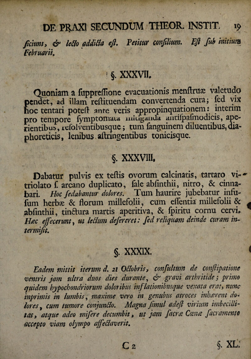 fidunt, & ledo additta efi. Petitur confilim. Efi fub initium Februarii, ! §. XXXVII, Quoniam a fuppreflione evacuationis menftrux valetudo Eendet, ad illam reftituendam convertenda cura; led vix oc tentari poteft ante veris appropinquationem: mterim pro tempore fymptomata mitiganda auciipafinodicis, ape¬ rientibus, icfolventibusque; tum fanguinem diluentibus, dia¬ phoreticis, lenibus aftringentibus tonicisque. §. XXXV1H, Dabatur pulvis ex teftis ovorum calcinatis, tartaro vi-~ triolato f. arcano duplicato, fale abfinthii, nitro, & cinna¬ bari. Hoc fedabantar dolores. Tum haurire jubebatur infii- fum herbse & florum millefolii, cum eflentia millefolii & ^ abfinthii, tinctura martis aperitiva, & fpiritu cornu cervi, * Hac effecerunt, ut leClum defereret: fed reliquam deinde curam in- termifit. §. XXXIX. < Eadem mittit iterum d. 21 Oflobris, confultum de conjlipatione ventris jam ultra duos dies durante, & gravi arthritide j primo quidem hypochondriorum doloribus inflationibusque vexata er au nunc inprimis in lumbis, maxime vero in gentibus atroces inhcerent do* lores, cum tumore conjunflo. Magna fimul adefl virium imbecilli¬ tas, atque adeo mifere decumbit, ut jam facrx Coeme f aeramento accepto viam olympo ajfe flaverit.