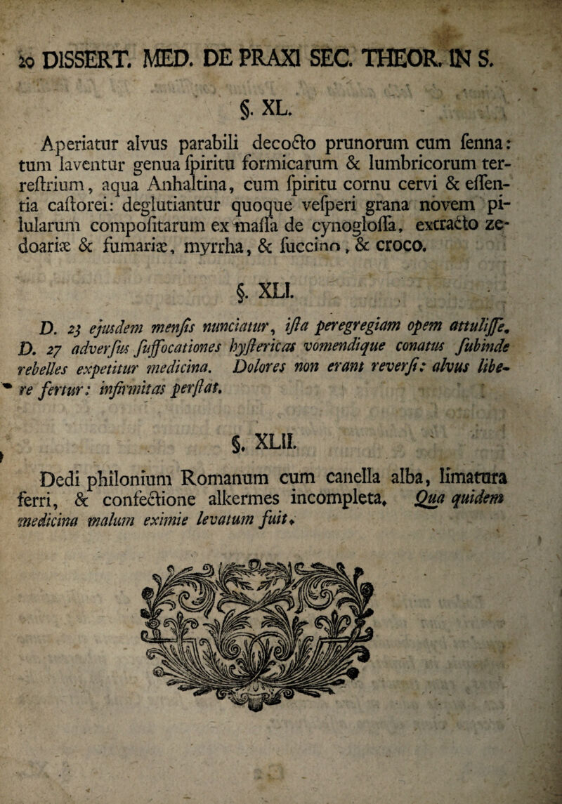 io D1SSERT. MED. DE PRAX1 SEC. THEOR. IN S. §. xl. ' -; Aperiatur alvus parabili decocto prunorum cum fenna: tum laventur genua Ipiritu formicarum & lumbricorum ter- reftrium, aqua Anhaltina, cum Ipiritu cornu cervi & eden¬ tia caftorei: deglutiantur quoque vefperi grana novem pi¬ lularum compolitarum extnalla de cynoglolfa, excracto ze- doarice & furnariae, myrrha, & fuccino, & croco. §. XLI. D. 2} ejusdem menfis nuntiatur, ifta peregregiam opem attuliffe. D. 27 adverfus fuffocationes hyjlericaf vomendique conatus fubinde rebelles expetitur medicina. Dolores non erant reverji: alvus libe- * re fertur: infirmitas perflat. §. XL1L ► Dedi philonium Romanum cum canella alba, limatura ferri, & contectione alkermes incompleta. Qua quidem medicina malum eximie levatum fuit♦ / »