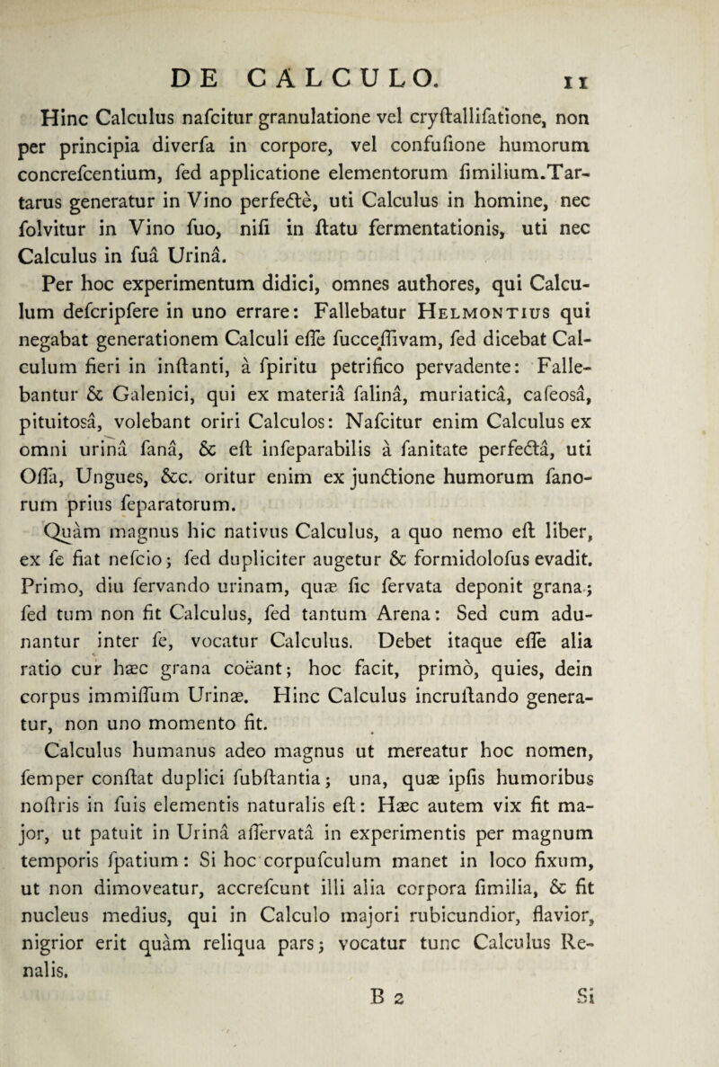 Hinc Calculus nafcitur granulatione vel cryftallifatione, non per principia diverfa in corpore, vel confufione humorum concrefcentium, fed applicatione elementorum fimilium.Tar- tarus generatur in Vino perfeCte, uti Calculus in homine, nec folvitur in Vino fuo, nifi in ftatu fermentationis, uti nec Calculus in fua Urina. Per hoc experimentum didici, omnes authores, qui Calcu- lum defcripfere in uno errare: Fallebatur Helmontius qui negabat generationem Calculi efle fucceflivam, fed dicebat Cal- culum fieri in inftanti, a fpiritu petrifico pervadente: Falle- bantur Sc Galenici, qui ex materia falina, muriatica, cafeosa, pituitosa, volebant oriri Calculos: Nafcitur enim Calculus ex omni urina fana, & eft infeparabilis a fanitate perfedta, uti Offa, Ungues, &c. oritur enim ex jundtione humorum fano- rum prius feparatorum. Quam magnus hie nativus Calculus, a quo nemo eft liber, ex fe fiat nefeioj fed dupliciter augetur & formidolofus evadit. Primo, diu fervando urinam, quas fic fervata deponit grana; fed turn non fit Calculus, fed tantum Arena: Sed cum adu- nantur inter fe, vocatur Calculus. Debet itaque efle alia ratio cur haec grana coeant; hoc facit, primo, quies, dein corpus immiflum Urinae. Hinc Calculus incruftando genera¬ tur, non uno momento fit. Calculus humanus adeo magnus ut mereatur hoc nomen, femper conftat duplici fubftantia^ una, quae ipfis humoribus noftris in fuis elementis naturalis eft: Haec autem vix fit ma¬ jor, ut patuit in Urina afiervata in experimentis per magnum temporis fpatium: Si hoc corpufculum manet in loco fixum, ut non dimoveatur, accrefcunt illi alia corpora fimilia, Sc fit nucleus medius, qui in Calculo majori rubicundior, flavior, nigrior erit quam reliqua pars; vocatur tunc Calculus Re- nalis. B 2 Si r