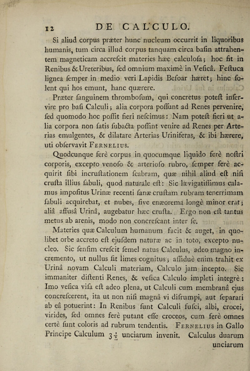 Si aliud corpus praeter hunc nucleum occurrit in liquoribus humanis, turn circa illud corpus tanquam circa bafin attrahen- tem magneticam accrefcit materies haec calculofa; hoc fit in Renibus ScUreteribus, fed omnium maxime in Vefica. Feftuca lignea femper in medio veri Lapidis Befoar haeret; hinc fo- lent qui hos emunt, hanc quaerere. Praeter fanguinem thrombofum, qui concretus poteft infer- vire pro bafi Calculi alia corpora polfunt ad Renes pervenire, fed quomodo hoc poflit fieri nefcimus: Nam poteft fieri ut a- lia corpora non fatis fuba<fta poflint venire ad Renes per Arte- rias emulgentes, & dilatare Arterias Uriniferas, & ibi haerere, uti obfervavit Fernelius. Quodcunque fere corpus in quocumque liquido fere noftri corporis, excepto venofo & arteriofo rubro, femper fere ac- quirit fibi incruftationem fcabram, quae nihil aliud eft nifi crufta illius fabuli, quod naturale eft: Sic laevigatiffimus cala¬ mus impofitus Urinae recenti fanae cruftam rubram tenerrimam fabuli acquirebat, et nubes, five ensorema longe minor erat; alia affusa Urina, augebatur haec crufta. Ergo non eft tantus metus ab arenis, modo non concrefcant inter fe. Materies quae Calculum humanum facit & auget, in quo- libet orbe accreto eft ejufdem nature ac in toto, excepto nu~ cleo. Sic fenfim crefcit femel natus Calculus, adeo magno in- cremento, ut nullus fit limes cognitus^ afiidue eriim trahit ex Urina novam Calculi materiam, Calculo jam incepto. Sic immaniter diftenti Renes, & vefica Calculo impleti integre : Imo vefica vifa eft adeo plena, ut Calculi cum membrana ejus concrefcerent, ita ut non nifi magna vi difrumpi, aut feparari ab ea potuerint: In Renibus funt Calculi fufci, albi, crocei, virides, fed omnes fere putant effe croceos, cum fere omnes certe funt coloris ad rubrum tendentis. Fernelius in Gallo Principe Calculum 34 unciarum invenit. Calculus duarum unciarum