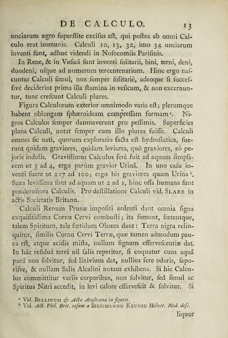 unciarum asgro fuperftite excifus eft, qui poftea ab omni Cal- culo erat immunis. Calculi 10, 13, 32, imo 34 unciarum inventi funt, adhuc videndi in Nofocomiis Parifinis. In Rene, & in Vefica funt inventi folitarii, bini, terni, deni, duodeni, ufque ad numerum tercentenarium. Hinc ergo naf- cuntur Calculi fimul, non Temper folitarie, adeoque ft fuccef- five deciderint prima ilia ftamina in veficam, & non excernun- tur, tunc crefcunt Calculi plures. Figura Calculorum exterior omnimodo varia eft; plerumque habent oblongam fphaeroideam compreflam formama. Ni« gros Calculos Temper damnaverunt pro peffimis. Superficies plana Calculi, notat Temper cum illo plures fuifie. Calculi omnes fic nati, quorum exploratio fadla eft hydroftatica, fue- runt quidam graviores, quidam leviores, quo graviores, eo pc- joris indolis. Graviflimus Calculus fere fuit ad aquam fimpli- cem ut 5 ad 4, ergo parum gravior Urina. In uno cafu in¬ venti fuere ut 217 ad 100; ergo bis graviores quam Urina b. Saxa leviffima funt ad aquam ut 2 ad 1, hinc offa humana Tunt ponaerofiora Calculis. Pro deftillatione Calculi vid. Slare in actis Societatis Britann. Calculi Renum Prunae impofiti ardenti dant omnia figna exquifitifiima Cornu Cervi combufti; ita fumant, foetentque, talem Spiritum, tale foetidum Oleum dant: Terra nigra relin- quitur, nmilis Cornu Cervi Terras, quae tamen admodum pau- ca eft, atque acidis mifta, nullum fignum effervefcentias dat. In hac refidua terra nil Talis reperitur, ft coquatur cum aqua pura non Tolvitur, fed lixivium dat, nullius Tere odoris, fapo- rifve, & nullam Salis xAlcalini notain exhibens. Si hie Calcu¬ lus committitur vanis corporibus, non Tolvitur, Ted fimul ac Spiritus Nitri accedit, in levi calore efFervefcit & Tolvitur. Si a Vid. Belli num & A tt a Anglic ana in figur is. b Vid. Aft. Fhil. Brit. cafum a Sigismundo Keunig Helvet, Med. defc. liquor