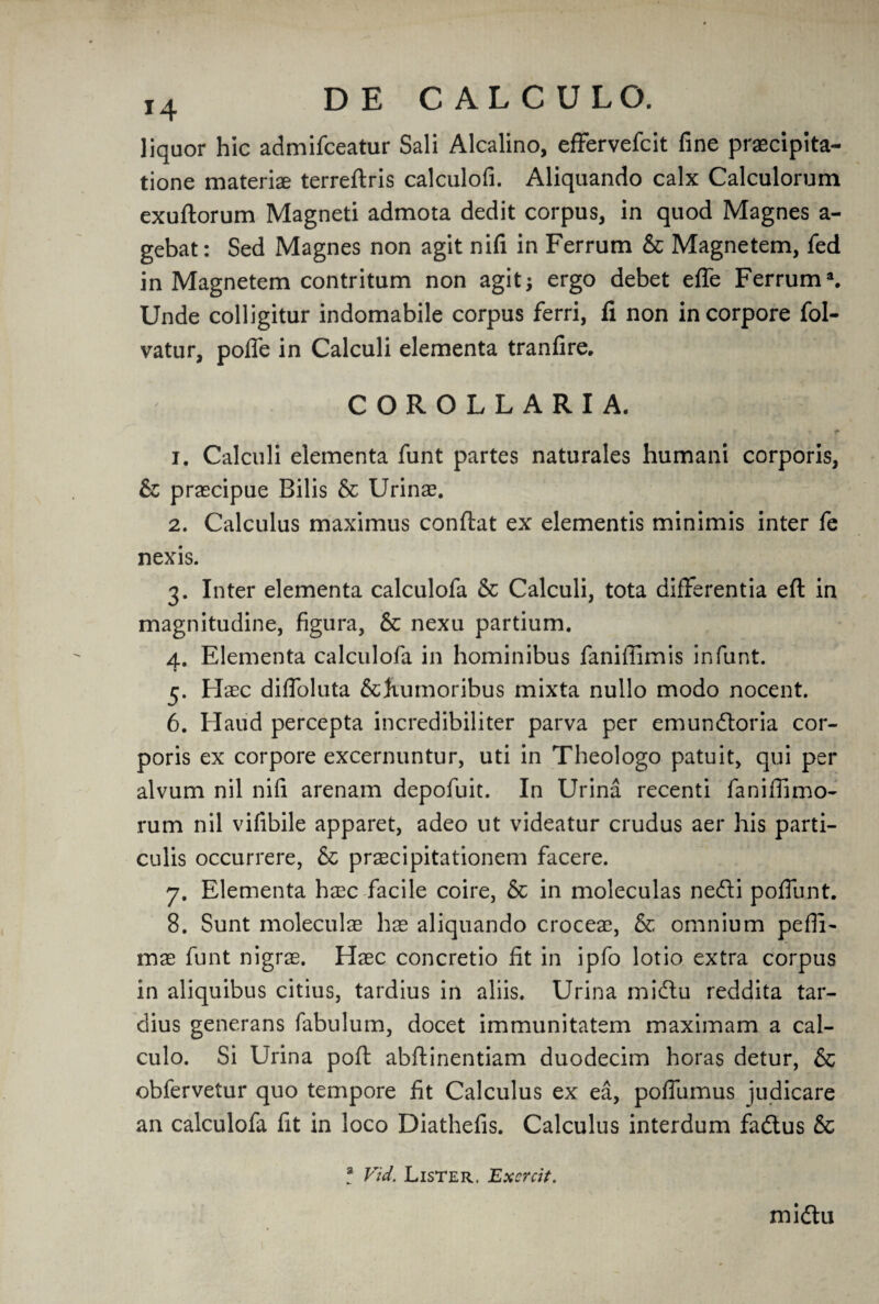 liquor hie admifeeatur Sali Alcalino, effervefeit fine praecipita- tione materiae terreftris calculofi. Aliquando calx Calculorum exuftorum Magneti admota dedit corpus, in quod Magnes a- gebat: Sed Magnes non agit nifi in Ferrum & Magnetem, fed in Magnetem contritum non agit; ergo debet efle Ferrum*. Unde colligitur indomabile corpus ferri, fi non incorpore fol- vatur, poffe in Calculi elementa tranfire. COROLLARIA. 1. Calculi elementa funt partes naturales humani corporis, &; praecipue Bilis & Urinae. 2. Calculus maximus conftat ex elementis minimis inter fe nexis. 3. Inter elementa calculofa & Calculi, tota differentia eft in magnitudine, figura, & nexu partium. 4. Elementa calculofa in hominibus faniffimis in funt. 5. Haec diffoluta &Kumoribus mixta nullo modo nocent. 6. Haud percepta incredibiliter parva per emundtoria cor¬ poris ex corpore excernuntur, uti in Theologo patuit, qui per alvum nil nifi arenam depofuit. In Urina recenti faniftimo- rum nil vifibile apparet, adeo ut videatur crudus aer his parti- culis occurrere, & prsecipitationem facere. 7. Elementa hasc facile coire, & in moleculas ne&i poffunt. 8. Sunt moleculae hx aliquando croceae, & omnium pefli- mae funt nigrae. Haec concretio fit in ipfo lotio extra corpus in aliquibus citius, tardius in aliis. Urina midtu reddita tar- dius generans fabulum, docet immunitatem maximam a cal- culo. Si Urina poft abftinentiam duodecim horas detur, & obfervetur quo tempore fit Calculus ex ea, poftiimus judicare an calculofa fit in loco Diathefis. Calculus interdum fadlus & a Vid. Lister. Exsrcit. midlu