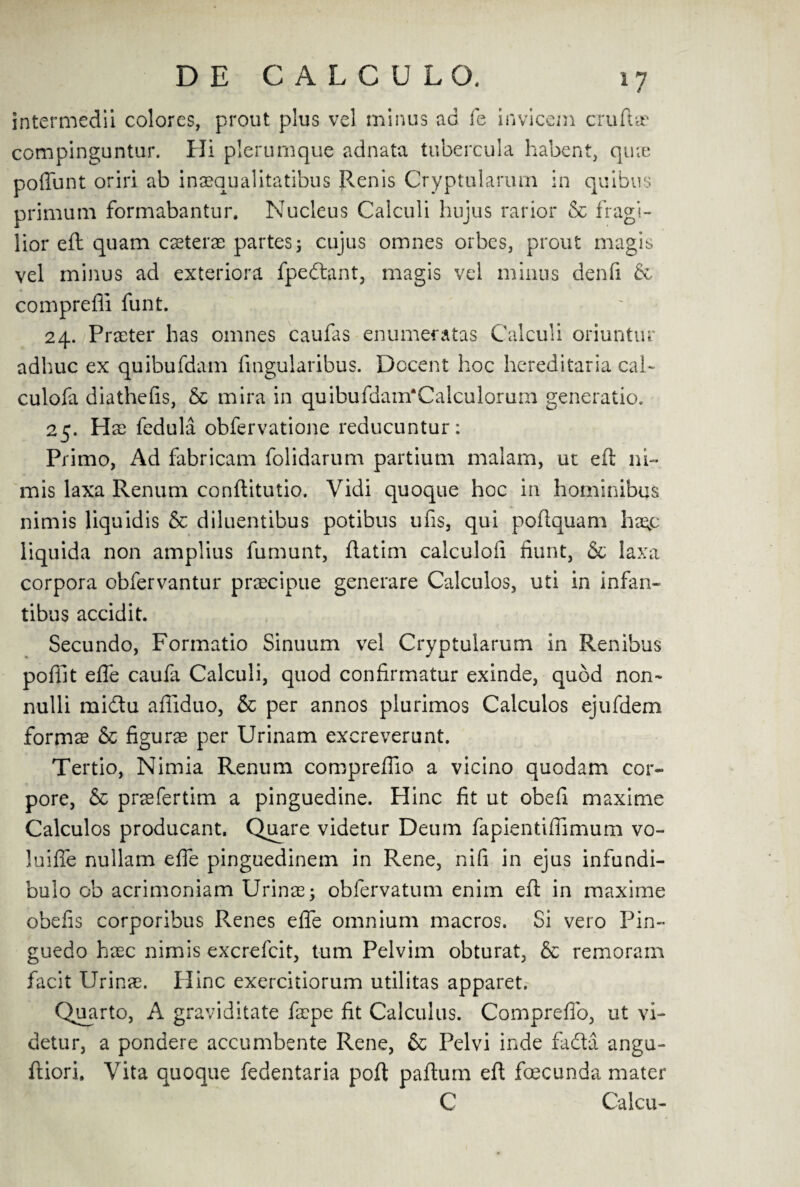 compinguntar. Hi plerumque adnata tubercula habent, qme primum formabantur. Nucleus Calculi hujus rarior & fragi- lior eft quam caeterae partes3 cujus omnes orbes, prout magis vel minus ad exteriora fpedant, magis vel minus denfi 60 comprefli funt. 24. Praeter has omnes caufas enumeratas Calculi oriuntur adhuc ex quibufdam fingularibus. Docent hoc hereditaria cal- culofa diathefis, 5c mira in quibufdam'Calculorum generatio. 25. Hae fedula obfervatione reducuntur: Primo, Ad fabricam folidarum partium malam, ut eft ni- mis laxa Renum conftitutio. Vidi quoque hoc in hominibus nimis liquidis 6c diluentibus potibus ufis, qui poftquam haqp liquida non amplius fumunt, ftatim calculofi fiunt, 6c laxa corpora obfervantur praecipue generare Calculos, uti in infan- tibus accidit. Secundo, Formatio Sinuum vel Cryptularum in Renibus pofilt effe caufa Calculi, quod confirmatur exinde, quod non- nulli midu affiduo, 6c per annos plurimos Calculos ejufdem formae 6c figure per Urinam excreverunt. Tertio, Nimia Renum compreffio a vicino quodam cor- pore, 6c prrefertim a pinguedine. Hinc fit ut obefi maxime Calculos producant. Quare videtur Deum fapientiffimum vo- luifle nullam eflfe pinguedinem in Rene, nifi in ejus infundi- bulo ob acrimoniam Urinae; obfervatum enim eft in maxime obefis corporibus Renes effe omnium macros. Si vero Pin- guedo hxc nimis excrefcit, turn Pelvim obturat, 6c remoram facit Urinae. Hinc exercitiorum utilitas apparet. Quarto, A graviditate faspe fit Calculus. Comprefio, ut vi¬ detur, a pondere accumbente Rene, 6c Pelvi inde fada angu- ftiori. Vita quoque febentaria port paftum eft foecunda mater C Calcu-