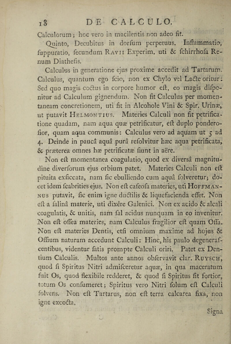 Calculorum; hoc vero in macilentis non adeo fit. ’ Quinto, Decubitus in dorfum perpetuus. Inflammation fuppuratio, fecundum Ravii Experim. uti & fchirrhofa Re- num Diathefis. Calculus in generatione ejus proxime accedit ad Tartarum. Calculus, quantum ego fcio, non ex Chylo vel Ladle oritur ► Sed quo magis coctus in corpore humor eft, eo magis difpc- nitur ad Calculum gignendum. Non fit Calculus per momen- taneam concretionem, uti fit in Alcohole Vini & Spir. Urinse, ut putavit Helmontius. Materies Calculi non fit petrifica- tione quadam, nam aqua quae petrificatur, eft duplo pondero- fior, quam aqua communis: Calculus vero ad aquam ut 5 ad 4. Deinde in pauca aqua pura refolvitur haec aqua petrificata, & praeterea omnes has petrificatae fiunt in aere. Non eft momentanea coagulatio, quod ex diversa magnitu- dine diverforum ejus orbium patet. Materies Calculi non eft pituita exficcata, nam fic ebulliendo cum aqua folveretur; do- cet idem fcabrities ejus. Non eft cafeofa materies, uti Hoffman¬ nus putavit, fic enim igne dudilis & liquefacienda efiet. Non eft a falina materie, uti dixere Galenici. Non ex acido & alcali coagulatis, & unitis, nam fal acidus nunquam in eo invenitur. Non eft offea materies, nam Calculus fragilior eft quam Ofla. Non eft materies Dentis, etfi omnium maxime ad hujus & Odium naturam accedunt Calculi: Hinc, his paulo degeneraf- centibus, videntur fatis prompts Calculi oriri. Patet ex Den- tium Calculis. Multos ante annos obfervavit clar. Ruysch, quod fi Spiritus Nitri admifceretur aquae, in qua maceratum fuit Os, quod flexibile redderet, & quod ft Spiritus fit fortior, totum Os confumeret; Spiritus vero Nitri folum eft Calculi folvens. Non eft Tartarus, non eft terra calcarea fixa, non igne excoda. Siena O