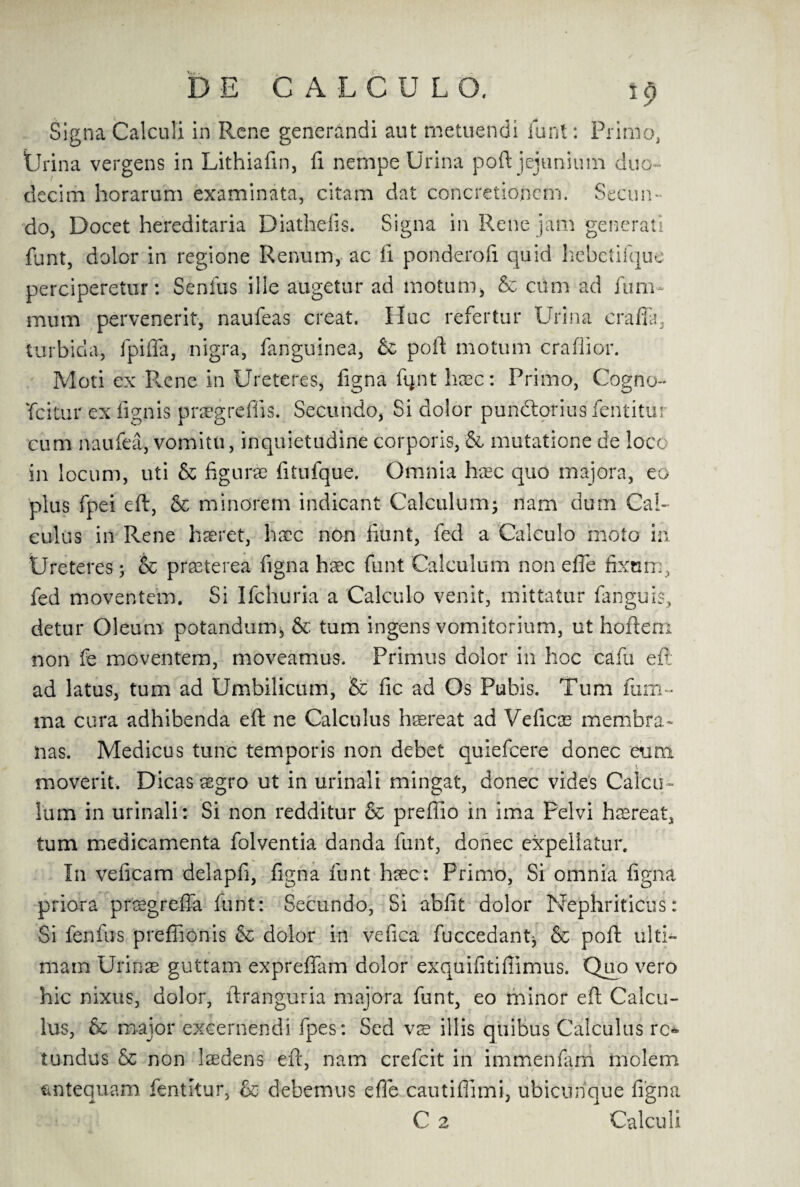 Signa Calculi in Rene generandi aut metuendi funt: Primo, Urina vergens in Lithiafin, fi nempe Urina port jejunimn duo- decim horarum examinata, citam dat concretionem. Seciin- do, Docet hereditaria Diathefis. Signa in Rene jam generati funt, dolor in regione Renum, ac fi ponderofi quid hebetifque perciperetur: Senfus ille augetur ad motum, & ciim ad fum- mum pervenerit, naufeas creat. Hue refertur Urina craffa, turbida, fpifla, nigra, fanguinea, & pod motum craflior. Moti ex Rene in Ureteres, figna fqnt haec: Primo, Cogno- Ycitur ex fignis prsegreflis. Secundo, Si dolor pundtorius fentitur cum naufea, vomitu, inquietudine corporis, & mutatione de loco in locum, uti & figurae fitufque. Omnia hxc quo majora, eo plus fpei eft, & minorem indicant Calculum; nam dum Cal¬ culus in Rene haeret, hacc non hunt, fed a Calculo moto in Ureteres; & praet'erea figna haec funt Calculum non efle fixnm, fed moventem. Si Ifchuria a Calculo venit, mittatur fanguis, detur Oleum potandum, & turn ingens vomitorium, ut hoftem non fe moventem, moveamus. Primus dolor in hoc cafu eft- ad latus, turn ad Umbilicum, & fic ad Os Pubis. Turn fum- ma cura adhibenda eft ne Calculus hsereat ad Veficae membra* nas. Medicus tunc temporis non debet quiefeere donee eum moverit. Dicasaegro ut in urinali mingat, donee vides Calcu¬ lum in urinali: Si non redditur & prefiio in ima Pelvi hsreat, turn medicamenta folventia danda funt, donee expellatur. In veficam delapfi, figna funt haec: Primo, Si omnia figna priora praegreffa funt: Secundo, Si abfit dolor Nephriticus: Si fenfus prefiionis & dolor in vefica fuccedant* & poft ulti- rnam Urinae guttam exprefiam dolor exquifitifiimus. Quo vero hie nixus, dolor, ftranguria majora funt, eo minor eft Calcu¬ lus, & major excernendi fpes: Sed vs illis qtiibus Calculus rc* tundus & non laedens eft, nam crefcit in immenfarri molem faitequam fentitur, & debemus efle cautiflimi, ubicubque figna