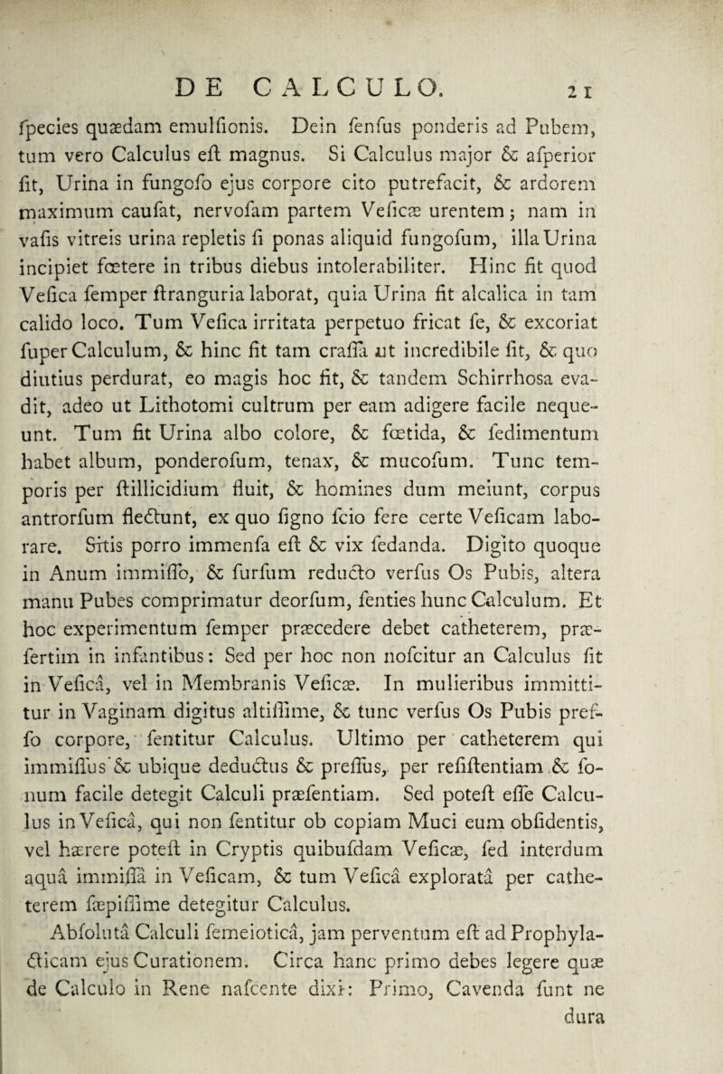 fpecies qusedam emulfionis. Dein fenfus ponderis ad Pubem, turn vero Calculus eft magnus. Si Calculus major & afperior fit, Urina in fungofo ejus corpore cito putrefacit, & ardorem maximum caufat, nervofam partem Veficse urentem; nam in vafis vitreis urina repletis fi ponas aliquid fungofum, ilia Urina incipiet fcetere in tribus diebus intolerabiliter. Hinc fit quod Vefica femper ftranguria laborat, quia Urina fit alcalica in tarn calido loco. Turn Vefica irritata perpetuo fricat fe, & excoriat fuper Calculum, & hinc fit tarn crafia ut incredibile fit, & quo diutius perdurat, eo magis hoc fit, & tandem Schirrhosa eva- dit, adeo ut Lithotomi cultrum per earn adigere facile neque- unt. Turn fit Urina albo colore, & fcetida, & fedimentum / habet album, ponderofum, tenax, & mucofum. Tunc tem- poris per ftillicidium fluit, & homines dum meiunt, corpus antrorfum fledtunt, ex quo figno fcio fere certeVeficam labo- rare. Skis porro immenfa eft & vix fedanda. Digito quoque in Anum immiflb, & furfum reducto verfus Os Pubis, altera manu Pubes comprimatur deorfum, fenties hunc Calculum. Et hoc experimentum Temper praecedere debet catheterem, prx- fertim in infantibus: Sed per hoc non nofcitur an Calculus fit in Vefica, vel in Membranis Veficx. In mulieribus immitti- tur in Vaginam digitus altiflime, & tunc verfus Os Pubis pref- fo corpore, fentitur Calculus. Ultimo per catheterem qui immiflus & ubique deductus & prefius, per refiftentiam & fo¬ lium facile detegit Calculi praefentiam. Sed poteft efie Calcu¬ lus in Vefica, qui non fentitur ob copiam Muci eum obfidentis, vel has re re poteft in Cryptis quibufdam Veficae, fed interdum aqua immiffa in Veficam, & turn Vefica explorata per cathe¬ terem faepifiime detegitur Calculus. Abfoluta Calculi femeiotica, jam perventum eft ad Prophyla- dlicam ejus Curationem. Circa hanc primo aebes legere quae de Calculo in Rene nafcente dixi: Primo, Cavenda funt ne dura