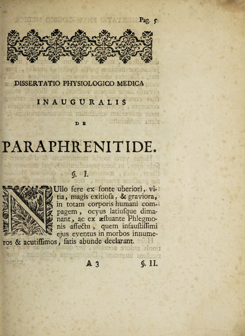 Pag. f ■j DISSERTATIO PHYSIOLOGICO MEDICA INAUGURALIS D E PARAPHRENITIDE. 5. 1. J i i r - v<* V ,->*! , • a. .Ullo fere ex fonte uberiori, vi¬ tia, magis exitiofa, & graviora, in totam corporis humani com¬ pagem , ocyus latiufque dima¬ nant, ac ex aeftuante Phlegmo- nis affettu , quem infaufliffimi ejus eventus in morbos innume¬ ros & acutiflimos, fatis abunde declarant. “ • r