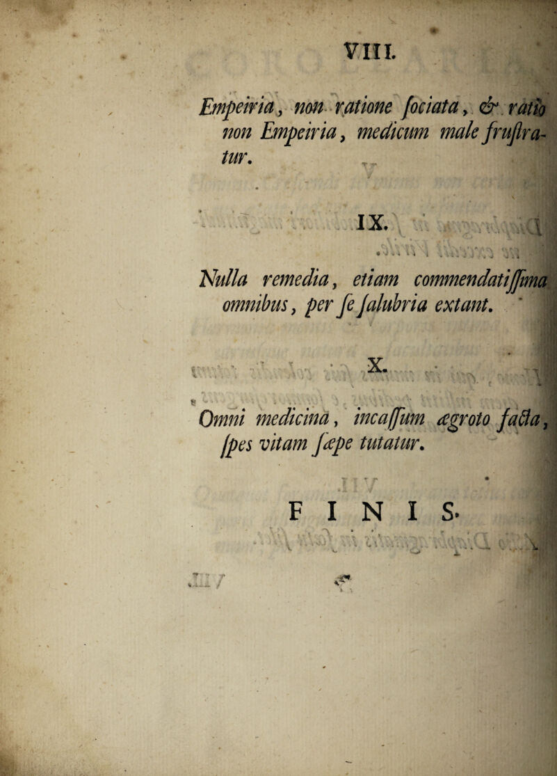 Empeiria, non ratione jociatay & ratio non Empeiria, medicum male frujlra- tur. IX. ' ' v ■* w i . -i V - . l AMz remedia, commendati(fima omnibus, per fe jalubria extant. A 1 tf* v ., n. n. X. J V*, / * ♦ % . » Ox##/‘ medicina, incaffum agroto fafla, jpes vitam Jeepe tutatur, FINIS. \ ,-V'A