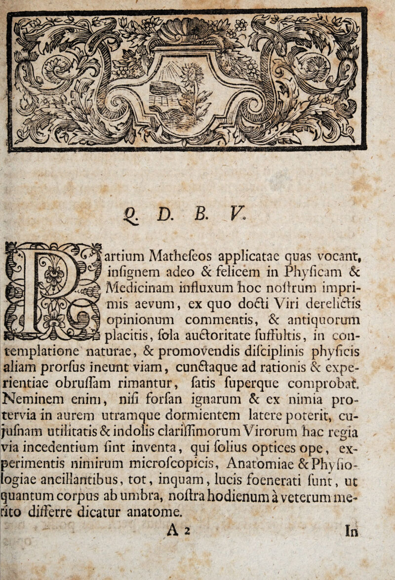 D. B. Y. artium Mathefeos applicatae quas vocant, infignem adeo & felicem in Phyficam & Medicinam influxum hoc nofirum impri¬ mis aevum, ex quo do£ti Viri derelidhs opinionum commentis, Sc antiquorum placitis, fola auifloritate fu fluitis, in con¬ templatione naturae, & promovendis dilciplinis phy ficis aliam prorfus ineunt viam, cun&aque ad rationis Sc expe¬ rientiae obruflam rimantur, fatis fuperque comprobat Neminem enim, nifi forfan ignarum & ex nimia pro¬ tervia in aurem utramque dormientem latere poterit, cu- jufnam utilitatis & indolis clariflimorum Virorum hac regia via incedentium fint inventa, qui folius optices ope, ex¬ perimentis nimirum microfcopicis, Anatomiae & Phyfio- logiae ancillantibus, tot, inquam, lucis foenerati funt, ut quantum corpus ab umbra, noflra hodienum a veterum me¬ rito diflerre dicatur anatome.