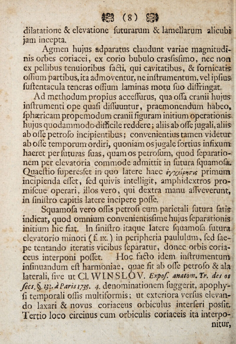 dilatatione & elevatione faturarum & lamellarum alicubi jam incepta. Agmen hujus adparatus claudunt variae magnitudi¬ nis orbes coriacei, ex corio bubulo crasfisfimo, nec non ex pellibus tenuioribus facli, qui cavitatibus, & fornicatis oilium partibus, ita admoventur, ne inftrementum, vel iplius fuftentacula teneras odium laminas motu fuo diffringat» Ad methpdum propius acceffurus, qua offa cranii hujus inffrumenti ope quali diffuuntur, praemonendum habeo, ljahaericam propemodum cranii figuram initium operationis hujus quodammodo difficile reddere; aliis ab offe jugali, aliis ab olle petrofo incipientibus; convenientius tamen videtur ab offe temporum ordiri, quoniam os jugale fortius infixum haeret perluturas fuas, quam os petrofum, quod feparatio- nem per elevatoria commode admittit in futura fquamolk. Quaeffio fuperesfet in quo latere haec iyx^p^is primum incipienda effet, fed quivis intelligit, amphidcxtros pro- mifcue- operari, illos vero, qui dextra manu affveverunt, in finiffro capitis latere incipere poffe. Squamofa vero ollis petroli cum parietali futura fatis indicat, quod omnium convenientislime hujus feparationis initium hic fiat. In finiffro itaque latere fquamofa futura eleyatorio minori (f. ix.) in peripheria paululum , fed fae- pe tentando iteratis vicibus feparattir, donec orbis coria¬ ceus interponi poffet. Hoc fafto idem inffrumentum infinuandum eft harmoniae, quae fit ah offe petrofo & ala laterali, five ut Cl. WIN SLOV. Expof. anntom.tr. des os fecs. §. 131. J Paris 1/33. 4. denominationem fuggerit, apophy- fi temporali offis multiformis; ut exteriora verfus elevan^ do laxari & novus coriaceus orbiculus interferi posfit. Tertio loco circinus cum orbiculis coriaceis ita interpo¬ nitur,