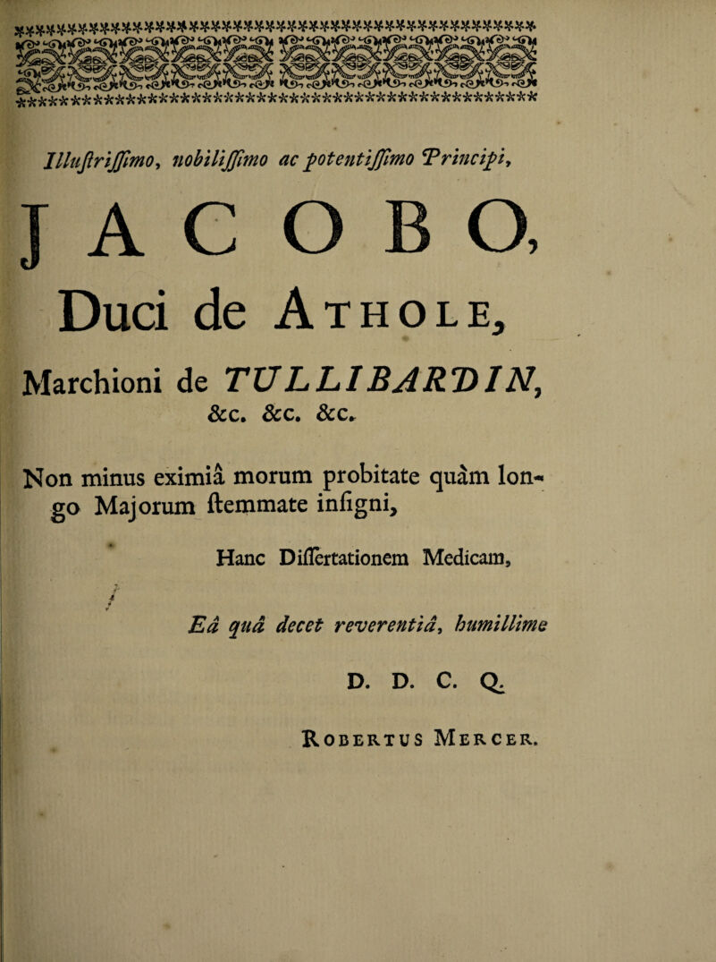 IllttjlriJJimo, nobilijfimo ac potentijfimo 'Principi, Duci de Athole, Marchioni de TULLIBART)IN, &c. &c. &c. Non minus eximia morum probitate quam lon¬ go Majorum ftemmate infigni. Hanc Diflertationem Medicam, y 4 4 t Ea qad decet reverentia, humillime D. D. C. Q. Robertus Mercer.