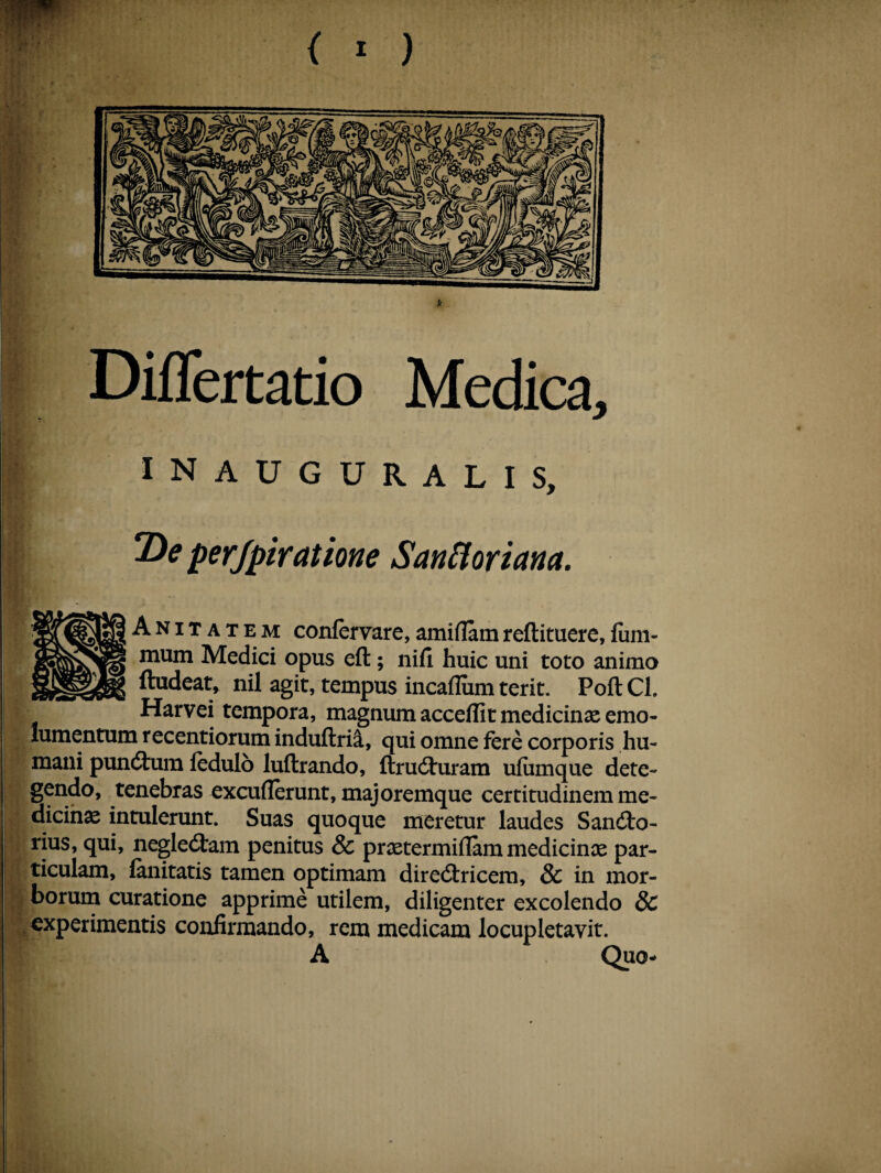 Differtatio Medica, INAUGURALIS, 2>e perjpiratione Sanfloriana. Anitatem confervare,amidamreftituere,fum- mum Medici opus eft; nifi huic uni toto animo ftudeat, nil agit, tempus incadum terit. Poft Cl. Harvei tempora, magnum accedit medicinae emo¬ lumentum recentiorum induftrii, qui omne fere corporis hu¬ mani pund:um fedulo luftrando, ftrudturam ufumque dete¬ gendo, tenebras excuderunt, majoremque certitudinem me¬ dicinae intulerunt. Suas quoque meretur laudes Sandto- rius, qui, negledtam penitus & praetermidam medicinae par¬ ticulam, fanitatis tamen optimam diredtricem, & in mor¬ borum curatione apprime utilem, diligenter excolendo & experimentis confirmando, rem medicam locupletavit. A Quo-