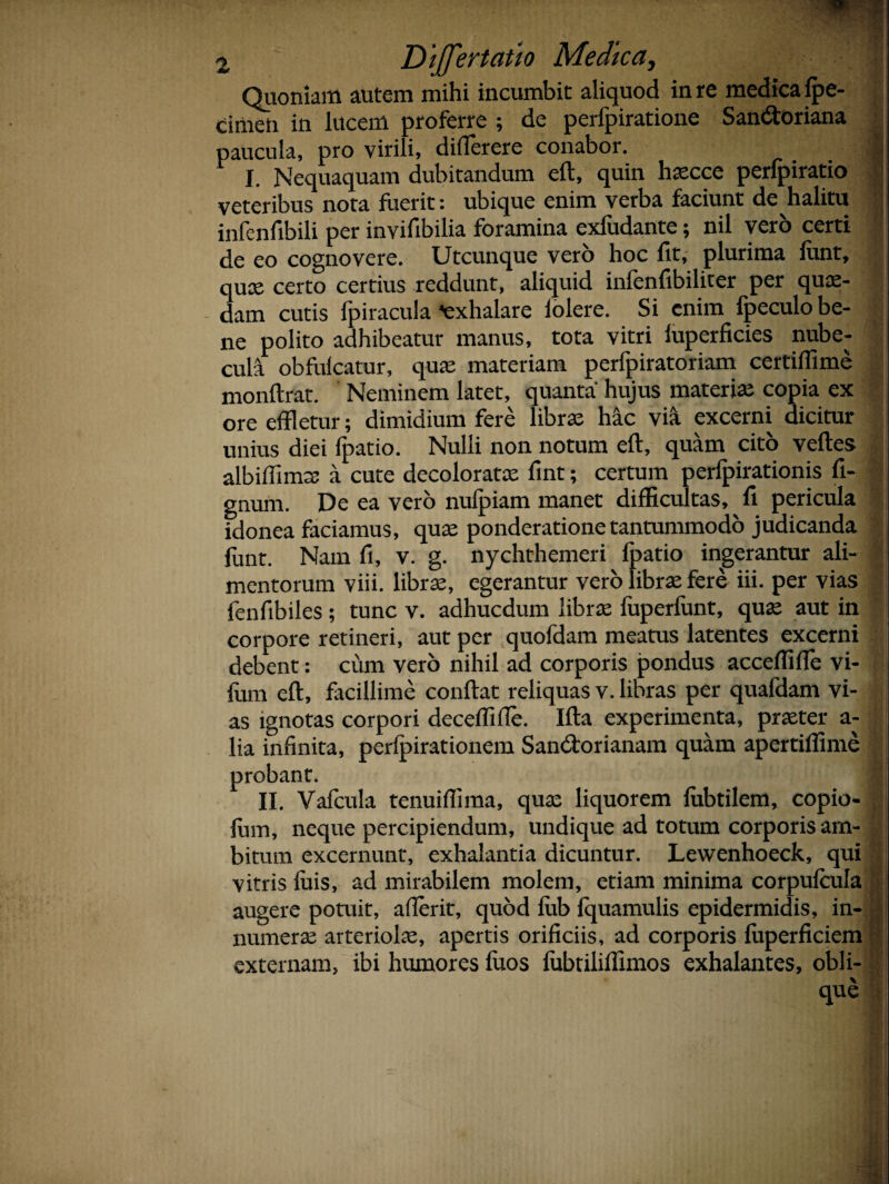 Quoniam autem mihi incumbit aliquod in re medica fpe- cimen in lucem proferre ; de perfpiratione San&oriana paucula, pro virili, differere conabor. 1 I. Nequaquam dubitandum eft, quin hascce perlpiratio veteribus nota fuerit: ubique enim verba faciunt de halitu infenfibili per invifibilia foramina exfudante; nil vero certi de eo cognovere. Utcunque vero hoc fit, plurima funt, quae certo certius reddunt, aliquid infenfibilirer per quae¬ dam cutis fpiracula Exhalare lolere. Si enim fpeculo be¬ ne polito adhibeatur manus, tota vitri iuperficies nube¬ cula obfulcatur, qua: materiam perfpiratoriam certiffime monftrat. Neminem latet, quanta hujus materiae copia ex ore effletur; dimidium fere librae hic via excerni dicitur unius diei fpatio. Nulli non notum eft, quam cito veftes albiffimte a cute decoloratas fint; certum perfpirationis fi- gnum. De ea vero nufpiam manet difficultas, fi pericula idonea faciamus, quae ponderatione tantummodo judicanda funt. Nam fi, v. g. nychthemeri fpatio ingerantur ali- 1 mentorum viii. librae, egerantur vero librae fere iii. per vias fenfibiles; tunc v. adhucdum librae fuperfunt, quae aut in corpore retineri, aut per quofdam meatus latentes excerni debent: cum vero nihil ad corporis pondus acceffifle vi- fum eft, facillime conflat reliquas v. libras per quafdam vi¬ as ignotas corpori decedi iTe. Ifta experimenta, praeter a- j lia infinita, perlpirationem San&orianam quam apertiffime probant. II. Vafcula tenuifiima, qua: liquorem fubtilem, copio- fum, neque percipiendum, undique ad totum corporis am- ; bitum excernunt, exhalantia dicuntur. Lewenhoeck, qui ; vitris luis, ad mirabilem molem, etiam minima corpufcula augere potuit, aderit, quod fub fquamulis epidermidis, in- numera: arteriolae, apertis orificiis, ad corporis fuperficiem externam, ibi humores fuos fubtiliflimos exhalantes, obii-