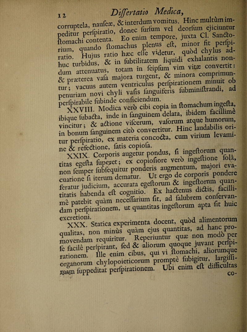 „ , & interdum vomitus. Hinc multum im- C0?Up L;rfoiratio’ donec furfum vel deorfum ejiciuntur peditur p P ’ g j tempore, juxta Cl. Sandto- ftomachi contena. Eo P Jminor fic perfpi_ riUrm’ Sis rado htc efe videtur,’ qubd chylus ad- b '°'mrbidus & in fubtilitatem liquidi exhalantis non- 5 m attenuatus, totam in feipfum vim vitae convertit: 6 praeterea penurkm^ovi chyli vafis fanguiferis fubminiftrandi, ad in ftomachum infa, U' ii- fnha&a inde in fanguinem delata, ibidem facillime vindtur & aftione vifcerum, vaforum atque humorum, . i ’ fanguinem cito convertitur. Hinc laudabilis ori- cum virium Icvam,- n'xx?x acorpo£naug«ur Jondus, fi ingeftorum quan- titas eaefta lupiet; ex copUore vero ingeftione fola, * JJf fpmncr fubfequitur ponderis augmentum, majori eva: cuatione^iteram dematur. Ut ergo de corporis pondere feratur judicium, accurata egeftoram & ingeftormn quan- habenda eft cognitio. Ex hadenus didis, facilli¬ me patebit quam neceffarium fit, ad falubrem damPperfpirationem, ut quantitas mgeftorum apta eXCXXx“ Statica experimenta docent, quod alimentorum niialitas non minus quam ejus quantitas, ad hanc pro movendam requiritur. Reperiuntur quae non modo per r firile oerlnirant, fed & aliorum quoque juvant peripi- “ ntP t °nim cibus, qui vi Vuchi diorumque organorum chylopoieticorum prompte fubigitur, larg 2, fuppeditat peripirationem. Ubi emm cft difficultas