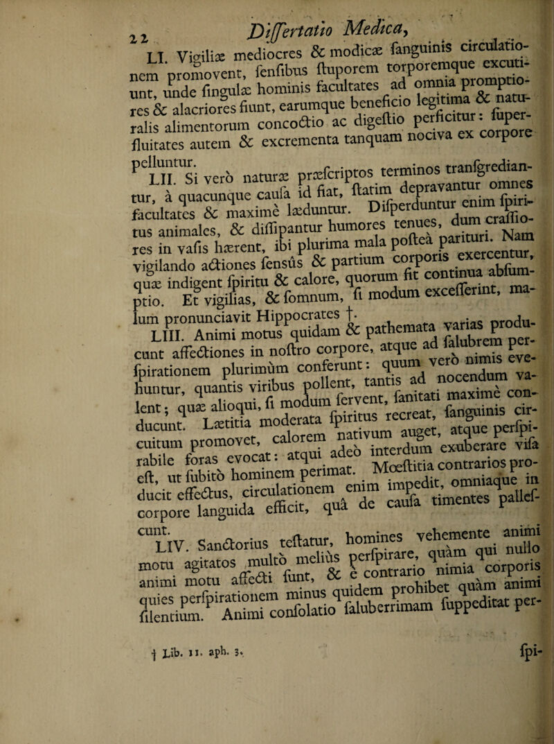 it Differtam Medica, _ LI Vigiliae mediocres & modicae fanguims circulatio¬ nem promovent, fenfibus ftuporem torporemque excuti- m fingul, hominis fhiate, sd omnupsom^ res & alacriores fiunt, earumque b,ene^C *2Sur. fuoer. ralis alimentorum concodio ac digeftio fluitates autem & excrementa tanquam nociva ex corpore PelLnUSi vero naturae praefcriptos terminos tranlgredian- tur^d quacunque csnfi \ S..,W facultates & maxime laeduntur. Difpe CraflTio- tus animales, & dilfipantur humores en > ^ res in vafis haerent, ibi plurima mala poftea Per¬ vigilando adiones fensus & partium cP.T?nntinua ablum- quae indigent fpiritu & calore, quorum fit con«J «® ptio. Et vigilias, &fomnum, fi modum excefferint, ma- nrsSMSt& r“d Z£££ eunt affediones in noftro corpore, atque adfahfcrem P'r fpirationem pMmta huntur, quantis yinbus polJe ’ t fanitati maxime con- lent; ^YS1 moderata fpiritus recreat, fanguinis cir- ducunt. Laetitia mouciii. r t atque perfpi- cmtum promovet calorem ad^ ’exuberare vifa rabile toras evocat, q ivTreftitia contrarios pro- eft. nt fubito hominem Penm“; omniaqne in ^Sgni£rlde canis .imen.es paiief- ss srusiv& ifmohV;miam s