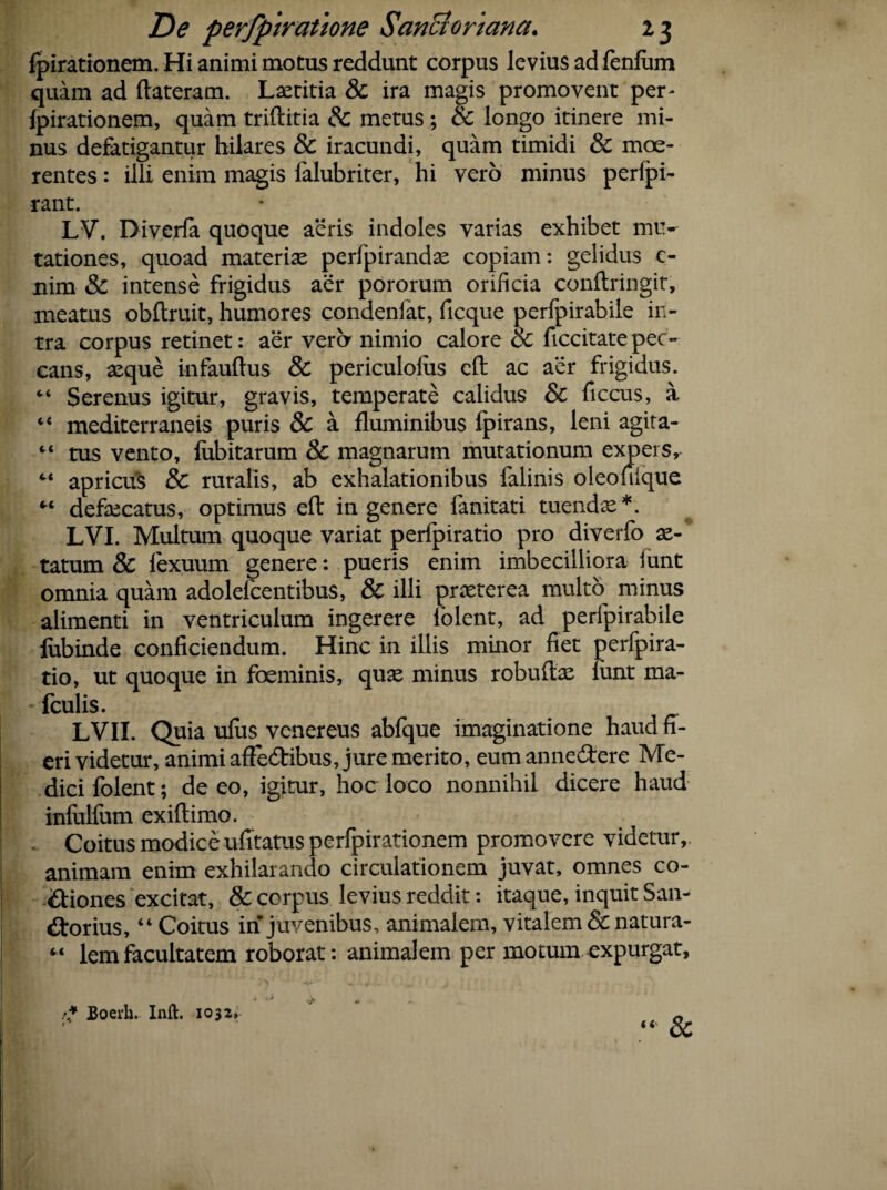 fpirationem. Hi animi motus reddunt corpus levius ad fenfum quam ad ftateram. Laetitia & ira magis promovent per- fpirationem, quam triftitia & metus ; & longo itinere mi¬ nus defatigantur hilares & iracundi, quam timidi & mae¬ rentes : illi enim magis falubriter, hi vero minus perlpi- rant. LV. Diverfa quoque aeris indoles varias exhibet mu¬ tationes, quoad materiae perfpirandae copiam: gelidus 0 nim & intense frigidus aer pororum orificia conflringit, meatus obftruit, humores condenfat, ficque perfpirabile in¬ tra corpus retinet: aer vera nimio calore & ficcitatepec¬ cans, aeque infauftus & periculolus eft ac aer frigidus. “ Serenus igitur, gravis, temperate calidus & ficcus, a c‘ mediterraneis puris & a fluminibus fpirans, leni agita- “ tus vento, fubitarum & magnarum mutationum expers, “ apricus & ruralis, ab exhalationibus falinis oleofiique “ defaecatus, optimus efl: in genere fanitati tuendae*. LVI. Multum quoque variat perfpiratio pro diverfo ae-° tatum & lexuum genere: pueris enim imbecilliora funt omnia quam adolefcentibus, & illi praeterea multo minus alimenti in ventriculum ingerere iolent, ad perfpirabile fubinde conficiendum. Hinc in illis minor fiet perfpira¬ tio, ut quoque in foeminis, quae minus robuftae iunt ma- - fculis. LVII. Quia ulus vcnereus abfque imaginatione haud fi¬ eri videtur, animi afledtibus, jure merito, eum annedtere Me¬ dici folent; de eo, igitur, hoc loco nonnihil dicere haud infulfum exiftimo. .. Coitus modice ufitatus perfpirationem promovere videtur,, animam enim exhilarando circulationem juvat, omnes co¬ ctiones excitat, & corpus levius reddit: itaque, inquit San- Ctorius, “ Coitus in juvenibus, animalem, vitalem & natura- « lemfacultatem roborat: animalem per motum expurgat, ■* Boerh. Inft. 1032,