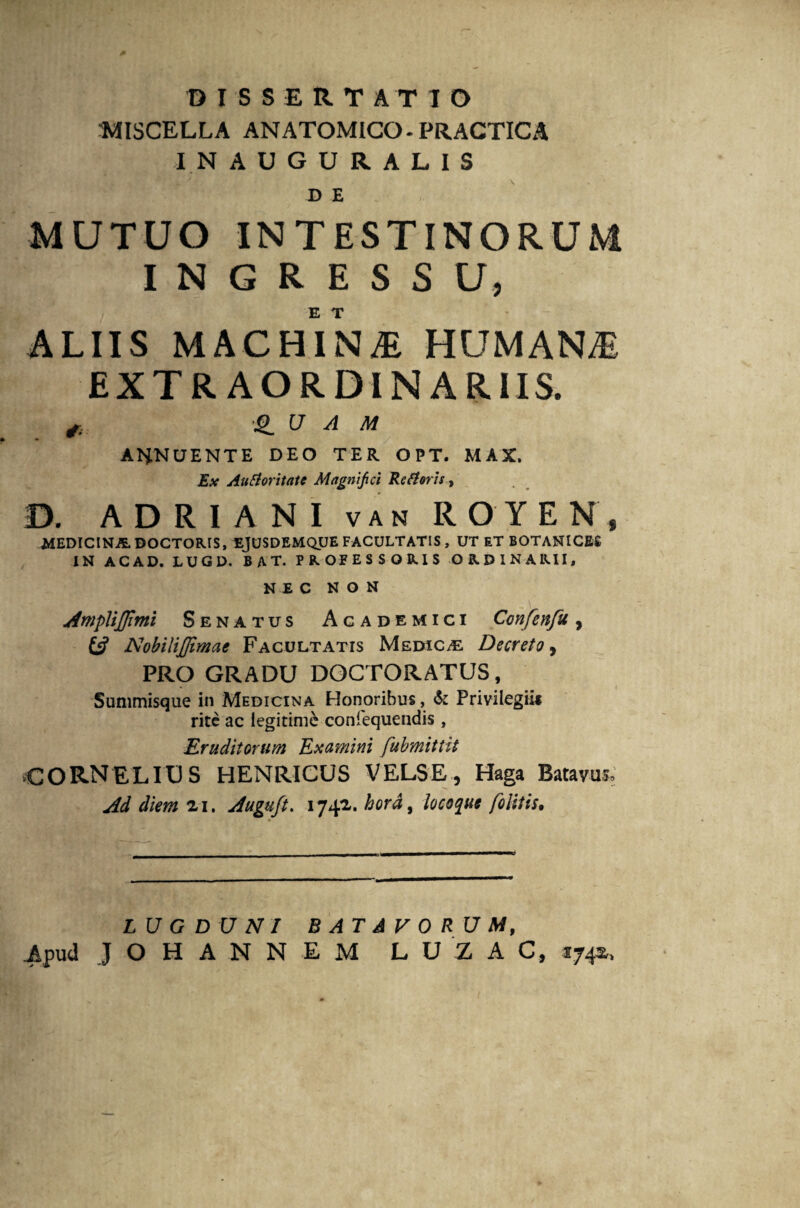 DISSERTATIO MISCELLA ANATOMICO. PRACTICA INAUGURALIS D E MUTUO INTESTINORUM I N G R E S S U, E T ALIIS MACHINjE HUMANA EXTRAORDINARIIS. ,, a a m ANNUENTE DEO TER OPT. MAX. Ex Aufloritatc Magnifici Refleris, D. A D R I A N I v a n ROYEN, MEDICINA DOCTORIS, EJUSDEMQUE FACULTATIS, UT ET BOTANICES IN ACAD. LUGD. B A T. PROFESSORIS ORDINARII, NEC NON Ampliflimi Senatus Academici Confenfu, NobiliJJimae Facultatis Medicas Decreto, PRO GRADU DOCTORATUS, Summisque in Medicina Honoribus, & Privilegii» rite ac legitime confequendis , Eruditorum Examini fubmitlit CORNELIUS HENRICUS VELSE, Haga Batavus. Ad diem zi. Auguft. 1741. hora, locoque felitis. LUGDUNI BATAVORUM, Apud JOHANNEM LUZAC, 1742,,