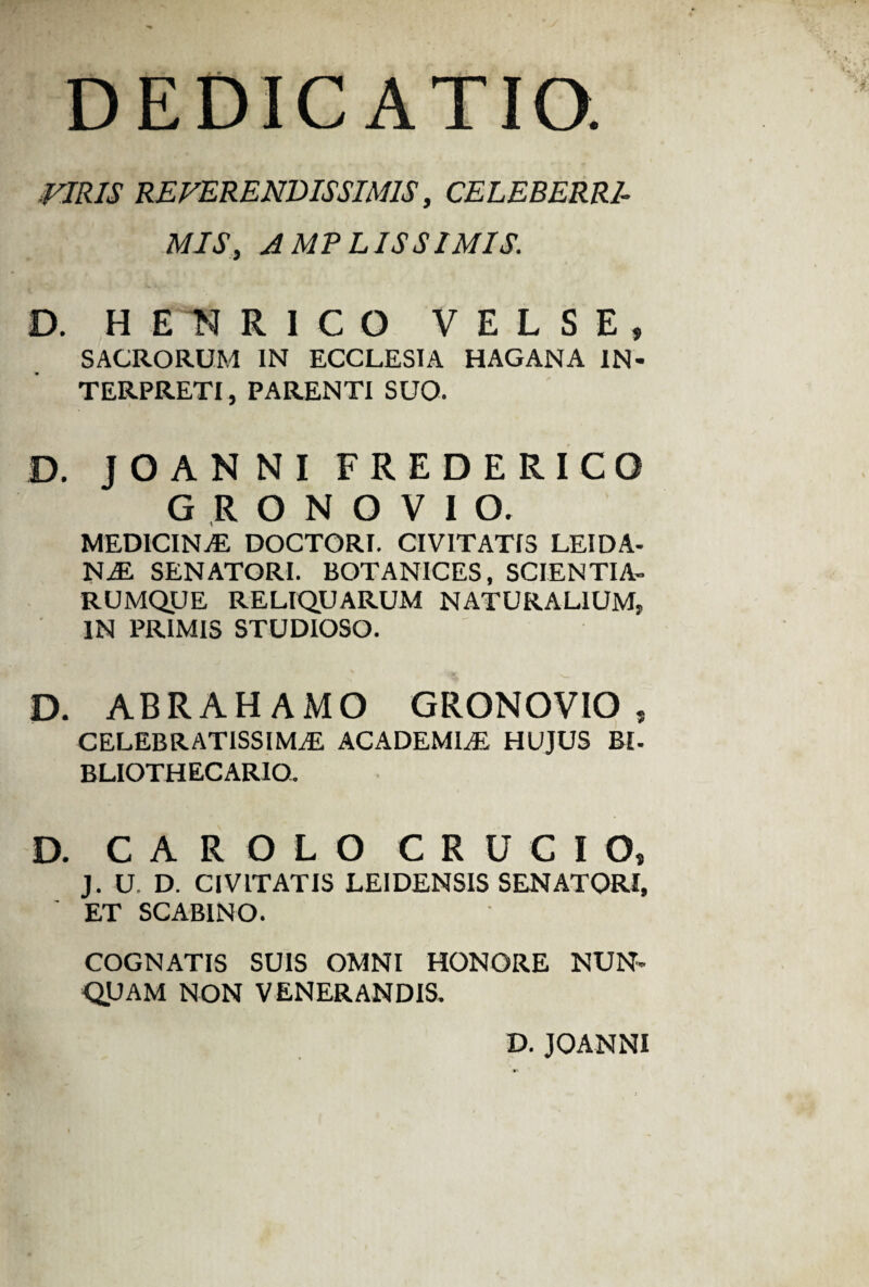 DEDICATIO. VIRIS REVERENDISSIMIS, CELEBERRI¬ MISAMPLISSIMIS: D. HENRICO V E L S E , SACRORUM IN ECCLESIA HAGANA IN¬ TERPRETI, PARENTI SUO. D. JOANNI FREDERICO GRONOVIO. MEDICINvE DOCTORI. CIVITATIS LEIDA- NaE SENATORI. BOTANICES, SCIENTIA¬ RUMQUE RELIQUARUM NATURALIUM, IN PRIMIS STUDIOSO. D. ABRAHAMO GRONOVIO s CELEBRATISSIMAE ACADEMLE HUJUS BL BLIOTHECARIO. D. CAROLO CRUCIO, J. U. D. CIVITATIS LEIDENSIS SENATORI, ET SCABINO. COGNATIS SUIS OMNI HONORE NUN¬ QUAM NON VENERANDIS. D. JOANNI