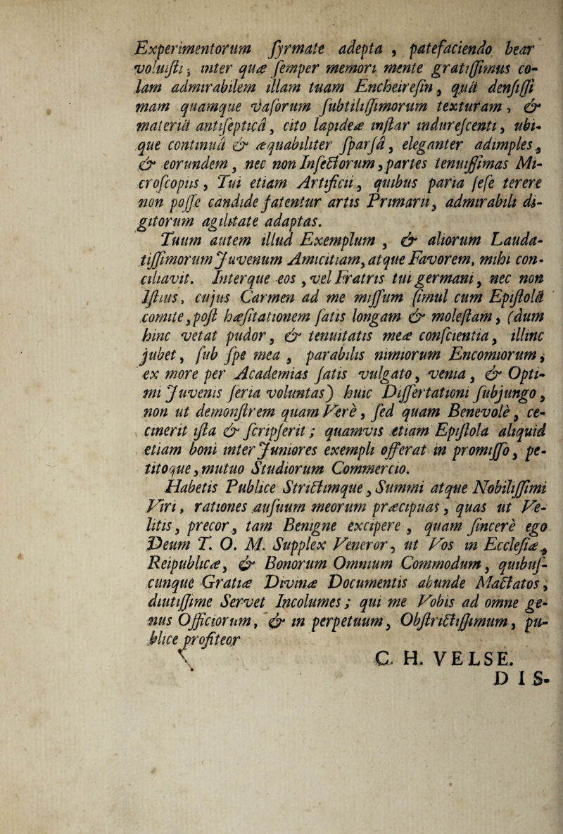 Experimentorum fyrmate adepta , patefaciendo beor voluifii i inter qua femper memori mente grati (fimus co¬ lam admirabilem illam tuam Encheirefin y qua denfi/Ji mam quamque vaforum fubtili(fimorum texturam > & materiei antifeptica'y cito lapidea inflar indarejeentiy ubi¬ que continua & aquabihter fparfdy eleganter adimples ^ & eorundem , nec non In feli orum y partes temujfimas Mi- crofcopus j Tui etiam Artificii y quibus paria jefe terere non poffe candide fatentur artis Primam y admirabili di¬ gitorum agilitate adaptas. Tuum autem illud Exemplum y & aliorum Lauda- iijfimorum Juvenum Amicitiam, atque Favorem, mihi con¬ ciliavit. Inter que eos y vel Fratris tui germani, nec non J fi ins, cujus Carmen ad me miffum (imul cum Epiftolet comite ypofl hafitationem fatis longam & mole fiam y (dum hinc vetat pudory & tenuitatis mete confcientiay illinc jubet, fub fpe mea y parabilis nimiorum Encomiorumy ex more per Academias fatis vulgato, venia y & Opti¬ mi Juvenis fena voluntas j huic Differt at toni fubjungo y non ut demonflrem quam Vere y fed quam Benevole y ce¬ cinerit ifta & fcripfent; quamvis etiam Epiflola aliquid etiam boni inter Juniores exempli offerat m promiffo y pe¬ titorie y mutuo Studiorum Commento. Habetis Publice Striltmque y Summi atque Nobilijfimi Viri, rationes aufuum meorum praecipuas y quas ut Ve¬ litis y precor, tam Benigne excipere y quam fine er e ego Deum T. O. M. Supplex Veneror, ut Vos m Ecclefia* ReipubliCte, & Bonorum Omnium Commodum y quibuf- cunque Gratia Divina Documentis abunde Maliatos, diutijjime Servet Incolumes; qui me Vobis ad omne ge¬ nus Officiorum, perpetuumy Objlnlhjjimum, pu¬ blice profiteor \ C. H. VELSE. DI S-