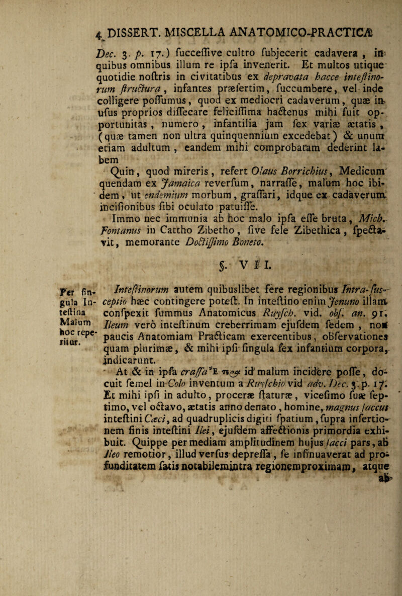 Dec. 3./>. 17.) fuccefli ve cultro fubjecerit cadavera, in* quibus omnibus illum re ipfa invenerit. Et multos utique quotidie noftris in civitatibus ex depravata hacce inteftino¬ rum ft ruetur a, infantes prrefertim, fuccumbere, vel inde colligere poflumus, quod ex mediocri cadaverum, quae im ufus proprios diffecare feliciflima haftenus mihi fuit op¬ portunitas , numero , infantilia jam fex variae aetatis , (quae tamen non ultra quinquennium excedebat) & unum etiam adultum , eandem mihi comprobaram dederint la* bem Quin , quod mireris , refert Olaus Borrichius y Medicum' quendam ex Jamaica reverfum, narraffe, malum hoc ibi- * dem , ut endemhm morbum , grafTari, idque ex cadaverum, incifionibus fibi oculato patuifle. Immo nec immunia ab hoc malo ipfa efle bruta, Mich•- fontanus in Cattho Zibetho, five fele Zibethica, fpe£la* vit, memorante DoEtijfimo Boneto. §. V I I. Per fin- Inteftinorum autem quibuslibet fere regionibus Intra-fus~ gula In- ceptio haec contingere potefl. In inteilino enim Jenuno illam» teftina confpexit fummus Anatomicus Ruy/cb. vid. obf. an. 91. Malum Heum vero inteilinum creberrimam ejufdem fedem , notf Pauc*s Anatomiam Pra6licam exercentibus, oBfervationes quam plurimse, & mihi ipfi' lingula fex infantium corpora, indicarunt. At & in ipfa craffa*E n*? id’malum incidere pofle, do¬ cuit femel in Colo inventum a Ruyjchio vid adv.JJec. 3-p. 17* Et mihi ipfi in adulto, procerae flaturae, vicefimo fu* fep- timo, vel o£lavo, aetatis anno denato, homine, magnus faccus inteflini Caci9 ad quadruplicis digiti fpatium ,fupra infertio- nem finis inteflini llei> ejufdem affedlionis primordia exhi¬ buit. Quippe per mediam amplitudinem hujus faeci pars, ab Jleo remotior, illud verfus depreffa , fe infinuaverat ad pro^ funditatem fatis notabilemmtra regionemproximam, atque