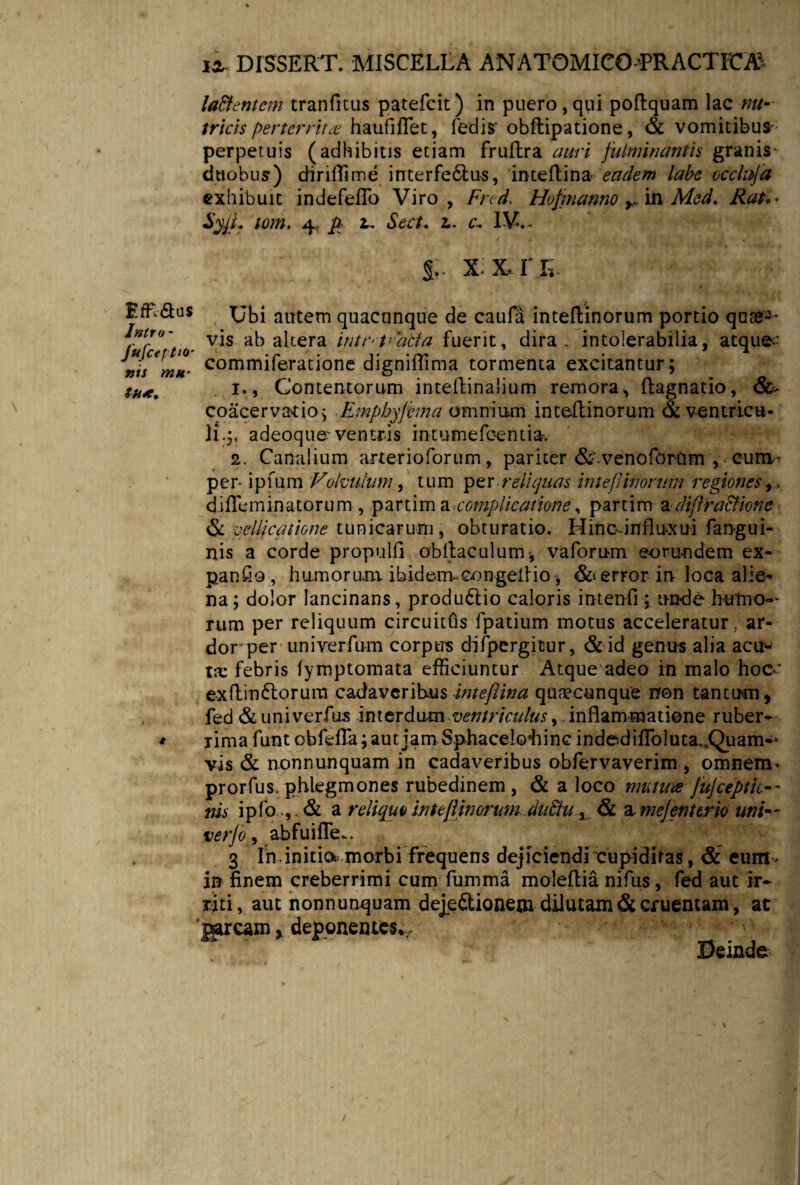 Emaus Intro - JufctfttQ' vis mu¬ tti*. ia DISSERT. MISCELLA ANATOMICO TRACTFCAJ laBentem tranficus patefeit) in puero,qui poftquam lac ma¬ tricis perterrita haufiffet, fedis' obftipatione, & vomitibus- perpetuis (adhibitis etiam fruftra auri fulminantis granis^ duobus) diriflime interfe&us, inteftina eadem labe occluja exhibuit indefeflo Viro, Fred. Hofmanno r. in Med. Rat.• SyjL tom. 4, p 2. Sect. 2. c.. IV.- IILL Ubi autem quacunque de caufa inteftinorum portio quae-* vis ab altera intr-t^atia fuerit, dira, intolerabilia, atque- commiferatione digniflima tormenta excitantur ; 1., Contentorum intestinalium remora, ftagnatio, &* coacervatio; • Emphyfema omnium inteftinorum & ventricu¬ li.;, adeoque-ventris intumefeentia. 2. Canalium arterioforum, pariter &‘venofbrttm , cum- per- ipfum Volvulum, tum per ■reliquas in te(linorum regiones,, difleminatorum , partim a complicatione, partim adiflra&ione & vellicatione tunicarum, obturatio. Hincrinfluxui fangui- nis a corde propuli! obllaculum-, vaforum eorundem ex- panfio, humorum ibidem*Gongeltio * & error in loca alie¬ na; dolor lancinans, produdlio caloris intenfi; unde hutno-- rum per reliquum circuitus fpatium motus acceleratur, ar¬ dor per uni verfum corptrs difpergitur, & id genus alia acu¬ ta: febris fymptomata efficiuntur Atque adeo in malo hoc- exftm&orum cadaveribus inteftina quaecunque non tantum, fed &univerfus interdum -ventriculus ^ inflammatione ruber¬ rima funt obfefla; aut jam Sphaceloliinc indedilTo!uta.,Qiiam-‘ vis & nonnunquam in cadaveribus obfervaverim, omnem* prorfus. phlegmones rubedinem , & a loco mutuee jujceptk— nis ipfo ,, & a reliquo inteftinorumdabiu, & a. mejent trio uni— verjo, abfuifle.. 3 In initia morbi frequens dejiciendrcupidifas, & eum- in finem creberrimi cum fumma moleflia nifus, fed aut ir¬ riti, aut nonnunquam dejefitionem dilutam & cruentam , at jsarcam, deponentes*. Deinde