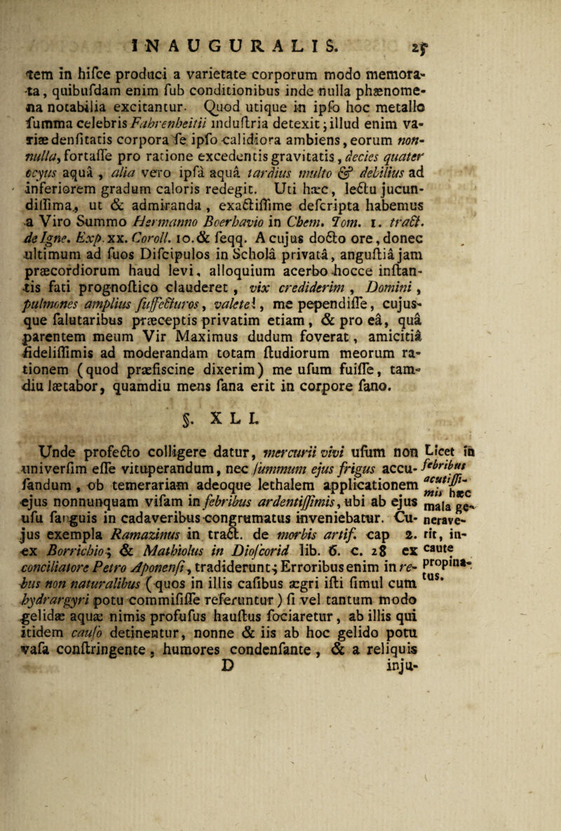 tem in hifce produci a varietate corporum modo memora¬ ta, quibufdam enim fub conditionibus inde nulla phaenome¬ na notabilia excitantur. Quod utique in ipfo hoc metallo fumma celebris Fahrenheitii mduflria detexit \ illud enim va¬ riae denfitatis corpora fe ipfo calidiora ambiens, eorum non- nullay fortaffe pro ratione excedentis gravitatis, decies quater ocyus aqua , alia vero ipfa aqua tardius multo & debilius ad ' inferiorem gradum caloris redegit. Uti hsrc, le&ujucun- dillima* ut & admiranda , exa&iflime deferipta habemus a Viro Summo Hermanno Boerbavio in Cbem. <Iom. i. tradi, de Igne. Exp.xx. CorolL 10.& feqq. A cujus do61:o ore, donec ultimum ad fuos Difcipulos in Schola privata, angufliajam praecordiorum haud levi, alloquium acerboiiocce inflan¬ tis fati prognoftico clauderet , vix crediderim , Domini, pulmones amplius fuffc Buros, valete i, me pependi fle, cuj us¬ que falutar ibus praeceptis privatim etiam, & pro ea, qua parentem meum Vir Maximus dudum foverat, amicitia ddeliffimis ad moderandam totam fludiorum meorum ra¬ tionem (quod praefiscine dixerim) me ufum fuifle, tam« diu laetabor, quamdiu mens fana erit in corpore fano. §. X L L Unde profefto colligere datur, mercurii vivi ufiim non Licet m univerflm efle vituperandum, nec luminum ejus frigus accu- fandum, ob temerariam adeoque lethalem applicationem «jus nonnumquam viiam in febribus ardentijjmis, ubi ab ejus mala ^ ufu fanguis in cadaveribus congrumatus inveniebatur. Cu- nerave- jus exempla Ramazinus in tra£l. de morbis artifi cap 2. rit, in- ex Borrkbio; & Matbiolus in Diojcorid Tib. 6. c. 28 ex caut® conciliatore Petro Aponenfi, tradiderunt^ Erroribus enim in re- Pr°Pm** his non naturalibus ( quos in illis cafibus aegri ifli flmul cum us* hydrargyri potu commififTe referuntur) fl vel tantum modo gelidas aquae nimis profufus hauflus fodaretur, ab illis qui itidem caufo detinentur, nonne & iis ab hoc gelido potu vafa conflringente 5 humores condenfante , & a reliquis D inju-