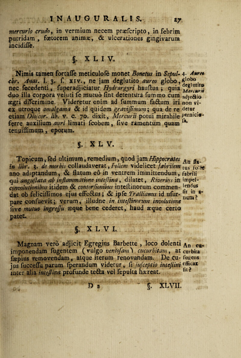 IN AUGURALI S. z7 mercurio crudo, in vermium necem praefcripto, in febrim putridam , foetorem anima;, & ulcerationes gingivarum incidifle. J. XLIV. Nimis tamen fortafle meticulofe monet Bonetus in SepuU 4- A*ri* chr. Attat. 1. 3. f. xiv., ne jam deglutito aureo globo, nec fecedenti, fuperadjiciatur Hydrargyri hauftus $ quia duo illa corpora velutife mutuo fint detentura fummo cum adje&io aegri ditcrimine. Videretur enim ad fummum fa£tum iri non vi- ex utroque amalgama & id quidem gravijflmum; qua de re detur. etiam Oiojcor. lib. v. c. 70. dixit, Mercurii potui mirabile ^ern,c'®' -ferre auxilium auri limati fcobem, five ramentum quam tenuiffimum, epotum. §. x L V. Topicum, fed ultimum, remedium, quod jam Hippocrates in libr. de morbis collaudaverat, Poliem videlicet fabrilem tus f0^ ano adaptandum, & flatum eo in ventrem immittendum, fabrili qui anguli at a ab inflammatione inteflina, dilatet, Rherius in impel- cvnvolutionibus itidem & contortionibus inteftinorum commen- ^ndus dat ob feliciflimos ejus effe&us; & ipfe Trallianus id ufur- pare confuevit; verum, illudne in inteftinorum involutione * five mutuo ingrejju seque bene cederet, haud seque certa patet. §. X L V L Magnam vero adjicit Egregias Barbette , loco dolenti imponendam fugentem ( vulgo ventofam cucurbitam, at curbita fsepius removendam, atque iterum renovandam. De cu- fogens jus fucceffu parum fperandum videtur, fi jujceptio intejtim efl^-ax inter alia inteflina profunde te&a vel fepulta ha; r eat. Iu * D a ^ - I^XLVII. 4