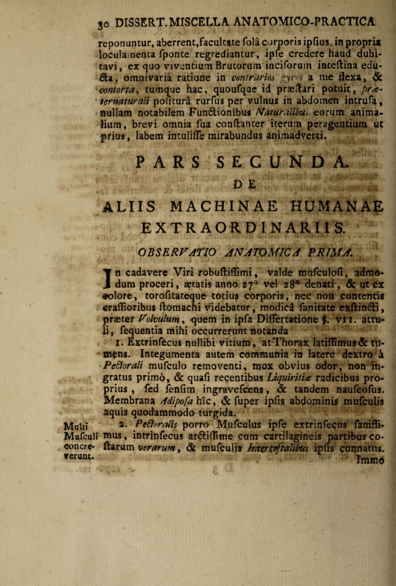 reponuntur, aberrent,facultate fola corporis ipfius, in propri* loculasnenca fponte regrediantur, iple credere haud dubi¬ tavi, ex quo viventium Brutorum inciforum iateftina edu¬ lia, omni varia ratione in contrarios gyros a me 3exa, & contorta, tumque hac, quoufqae id praeftari potuit, pr<e- ternattkait politura rurfus per vulnus in abdomen intrufa, nullam notabilem F\in£i\Qn)b\i* Naturalibus eorum anima* lium, brevi omnia fua conftanter iterum peragentium ut prius, labem intulifTe mirabundus animadverti. PARS SECUNDA. DE ALIIS MACHINAE HUMANAE EXTRAORDINARIIS. OBSERVATIO ANATOMICA PRIMA. In cadavere Viri robuftiffimi, valde mofculofi, admo¬ dum proceri, aetatis anno 27° vel 28° denati, & ut ex #olore, torofitateque totius corporis, nec non contentis eraflioribus ftomachi videbatur, modici fanicate exftin&i, praeter Volvulum^ quem in ipfa Differ tatione §. vri. attu¬ li, fequentia mihi occurrerunt notanda I . Extrinfecus nullibi vitium , at Thorax latiffimu$& tu¬ mens. Integumenta autem communia in tatere dextro a -Pe&orali mufculo removenti, mox obvius odor, non in¬ gratus primo, & quafi recentibus Liquiritia radicibus pro¬ prius , fed fenfim ingravefeens, & tandem naufeofus. Membrana 4dipo[a hic, & fuper ipfls abdominis mufculis aquis quodammodo turgida. Mulli 2* Pc&nralis porro Mufculus ipfe extrinfecus fanifli- Mufcult tnus, intrinfecus ar&iffime cum cartilagineis partibus co- eoncrc- Rarum verarum, & mufculis Intercpftalibus ipfls connatus. ferunt* tmmd