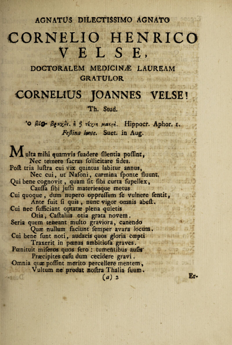 AGNATUS DILECTISSIMO AGNATO CORNELIO HENRICO V E L S E, DOCTORALEM MEDICINAE LAUREAM GRATULOR • ]• , , .. . r CORNELIUS JOANNES VELSE! Th. Stud. *0 filQ* 5 o Hippocr. Aphor. r. Fejlina lente. Suet, in Aug. * ■?. ■ »< f •. . . . * * M ultamihi quamvis fuadere filentia poflint* Nec temere facras follicitare fides. Poft tria luflra cui vix quintus iabicur annus, Nec cui, ut Nafoni, carmina fponte fluunt. Qui bene cognovit, quam fit fihi curta fupellex, Caufla fibi juffci materiesque metus. Cui quoque, dum nupero opprefTum fe vulnere fentit* Ante fuit fi quis , nunc vigor omnis abeil. Cui nec fufficiant optatae plena quietis Otia, ‘Caftaliis otia grata novem. Seria quem teneant multo graviora, canendo Quae nullum faciunt femper avara Jocum. Cui bene funt noti, audacis quos gloria coepti Traxerit in poenas ambitiofa graves. Pcenituit mifercs quos fero : tumentibus aufir Praecipites cafu dum cecidere gravi. Omnia quae poflint merito percellere mentem. Vultum ne prodat noftra Thalia fuunn ( a) 2 Er-