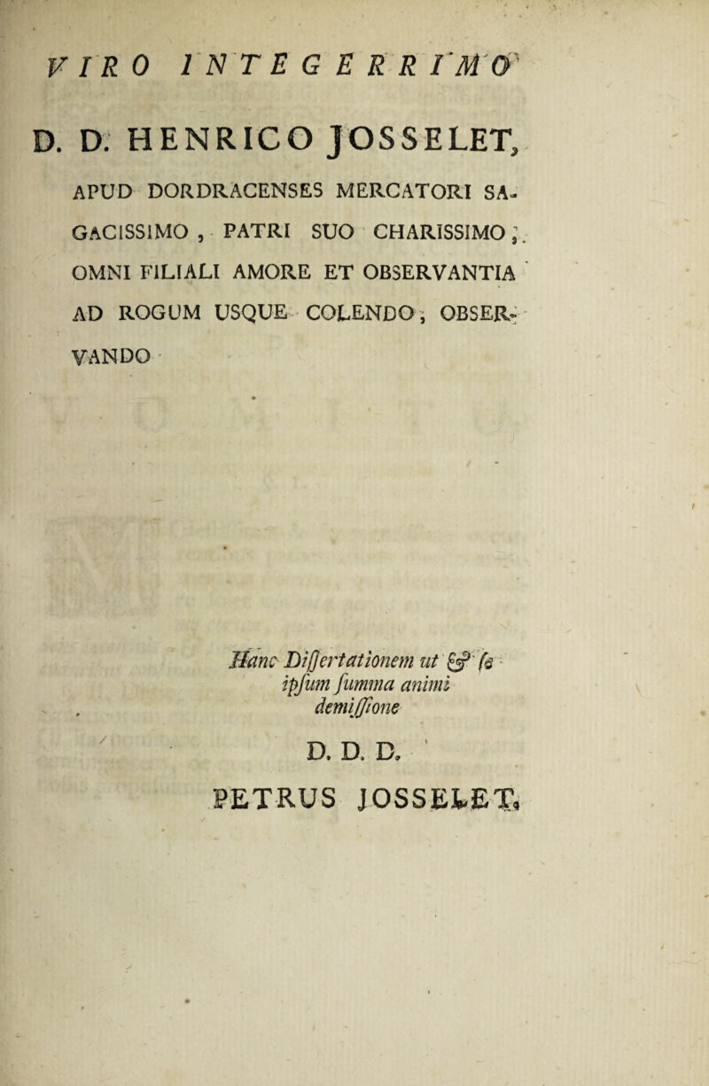 J VIR 0 IN T E G E R R I'M'0'' D. D. HENRICO JOSSELET, APUD DORDRACENSES MERCATORI SA¬ GACISSIMO , PATRI SUO CHAR1SSIM0;. OMNI FILIALI AMORE ET OBSERVANTIA AD ROGUM USQUE COLENDO, OBSER¬ VANDO - Hanc Differt ationem at & f&- ipfnm fumma animi demiffione D. D. D, PETRUS JOSSELET,