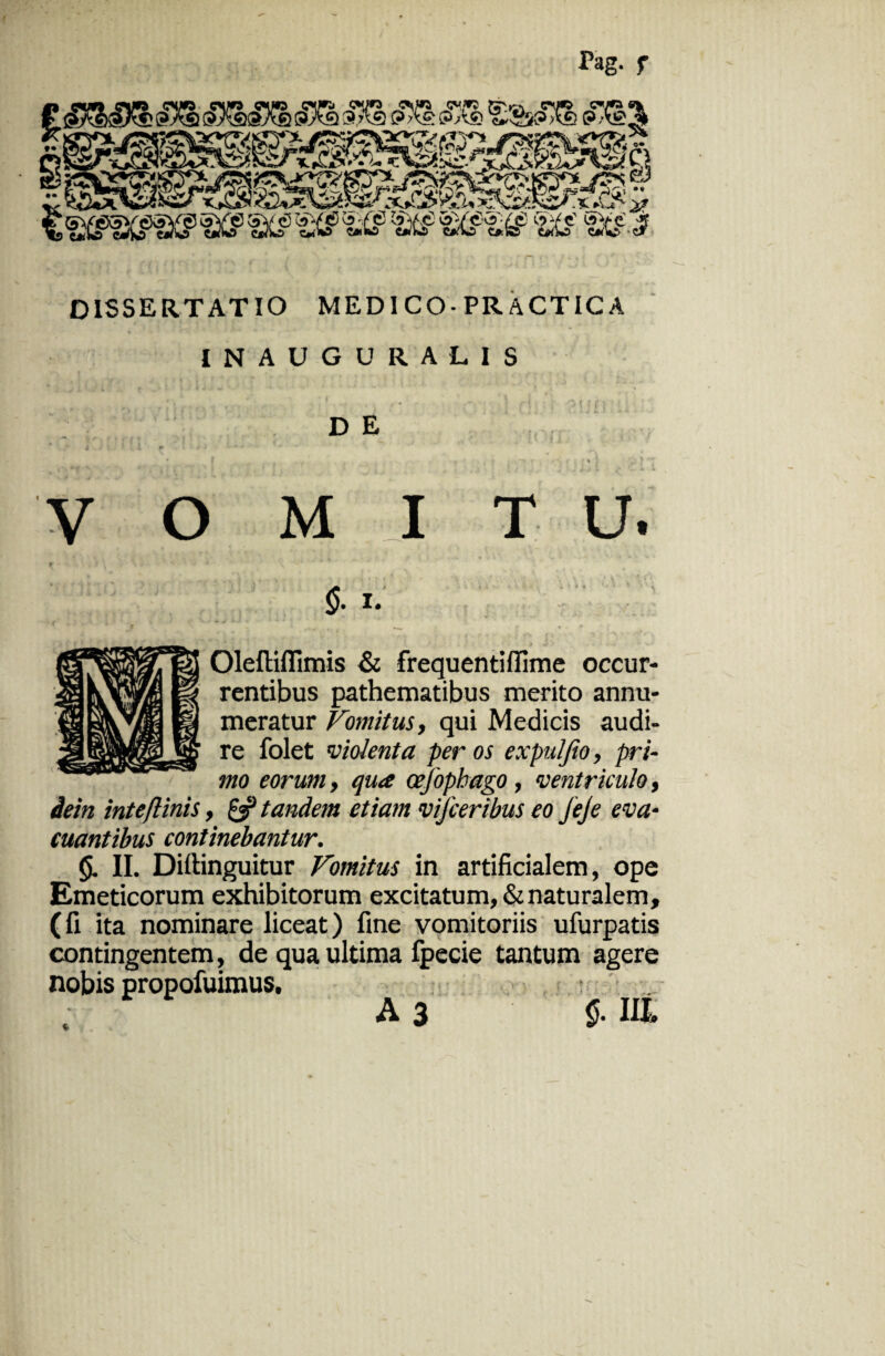 Tag. f DISSERTATIO MEDI CO-PR ACTICA INAUGURA LIS D E 1 f VOMITU. 5-1. Oleftiffimis & frequentiffime occur¬ rentibus pathematibus merito annu¬ meratur Vomitus, qui Medicis audi¬ re folet violenta per os expuljio, pri¬ mo eorum, qua cefophago, ventriculo, dein inteftinis, gf tandem etiam vifceribus eo JieJe eva¬ cuantibus continebantur. <5. II. Dillinguitur Vomitus in artificialem, ope Emeticorum exhibitorum excitatum, & naturalem, (fi ita nominare liceat) fine vomitoriis ufurpatis contingentem, de qua ultima fpecie tantum agere nobis propofuimus,