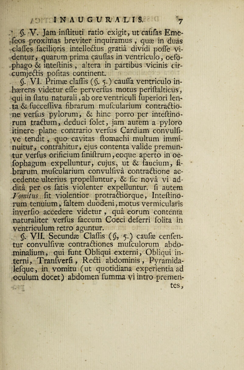 ’ §• V. Jam inflituti ratio exigit, ut caufas Eme- -feos proximas breviter inquiramus, quas in duas clafles facilioris intellectus gratia dividi poffe vi¬ dentur, quarum prima cauflas in ventriculo, oefo- .phago & inteflinis , altera in partibus vicinis cir¬ cumjectis pofitas continent. (j. VI. Primae claffis ($, 5.) cauffa ventriculo in¬ haerens videtur efle perverfus motus periftalticus, qui in {latu naturali, ab ore ventriculi fuperiori len¬ ta & fucceffiva fibrarum mufcularium contradio- ne verfus pylorum, & hinc porro per inteftino- rum tradum, deduci folet, jam autem a pyloro itinere plane contrario verfus Cardiam convulfi- ve tendit, quo cavitas ftomachi multum immi¬ nuitur, contrahitur, ejus contenta valide premun¬ tur verfus orificium finiflrum,eoque aperto in oe- fophagum expelluntur, cujus, ut & faucium, fi¬ brarum mufcularium convulfiva contradione ac¬ cedente ulterius propelluntur, & fic nova vi ad¬ dita per os fatis violenter expelluntur, fi autem domitus fit violentior protradiorque, Inteftino- rum tenuium, faltem duodeni,motus vermicularis inverfio accedere videtur, qua eorum contenta naturaliter verfus faecum Coeci deferri folita in ventriculum retro aguntur. (j. VII. Secundas Claffis (§, 5.) caufas cenfen- tur convulfivas contradiones mufculorum abdo¬ minalium, qui fiant Obliqui externi. Obliqui in¬ terni, Tranfverfi , Redi abdominis, Pyramida- lefque, in vomitu (ut quotidiana experientia ad oculum docet) abdomen fumma vi intro premen¬ tes.