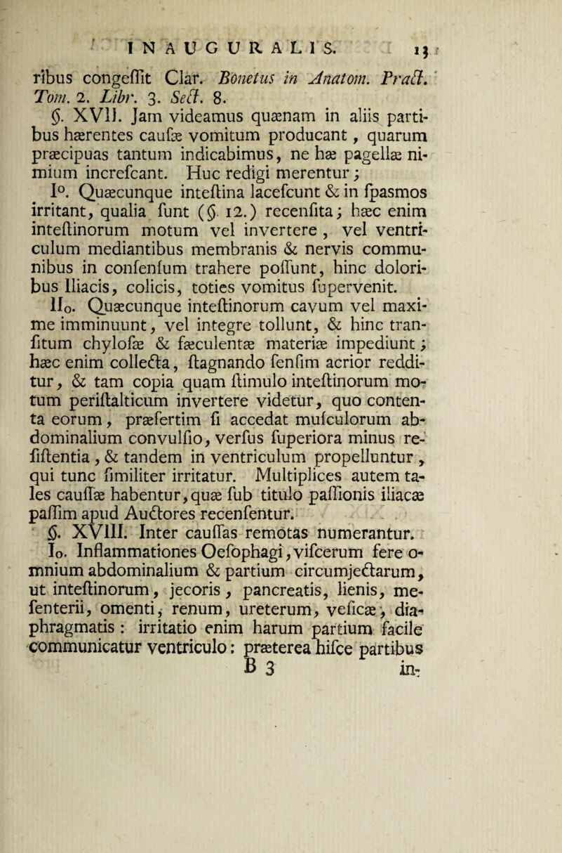 9 IN AUGURALIS. i j ribus congeflit Clar. Bonetus in Anatom. Prati. Tom. 2. Libr. 3. Sed. 8. XV1J. Jam videamus quaenam in aliis parti¬ bus haerentes caufae vomitum producant, quarum praecipuas tantum indicabimus, ne hae pagellae ni¬ mium increfcant. Huc redigi merentur; 1°. Quaecunque inteftina lacefcunt & in fpasmos irritant, qualia funt (§. 12.) recenfita; haec enim inteftinorum motum vel invertere , vel ventri¬ culum mediantibus membranis & nervis commu¬ nibus in confenlum trahere poffunt, hinc dolori¬ bus Iliacis, colicis, toties vomitus lupervenit. 1I0. Quaecunque inteftinorum cavum vel maxi¬ me imminuunt, vel integre tollunt, & hinc tran- fitum chylofae & faeculenta materiae impediunt; haec enim colIeCta, ftagnando fenfim acrior reddi¬ tur , & tam copia quam ftimulo inteftinorum mo¬ tum periftalticum invertere videtur, quo conten¬ ta eorum, praefertim fi accedat mulculorum ab¬ dominalium convulfio, verfus fuperiora minus re- fiftentia, & tandem in ventriculum propelluntur , qui tunc fimiliter irritatur. Multiplices autem ta¬ les cauffae habentur,quae fub titulo paffionis iliacae paftim apud Auctores recenfentur. §. XV11I. Inter cauflas remotas numerantur. Io. Inflammationes Oefophagi, vifcerum fere o- mnium abdominalium & partium circumjectarum, ut inteftinorum, jecoris, pancreatis, lienis, me- fenterii, omenti, renum, ureterum, veficae, dia¬ phragmatis : irritatio enim harum partium facile communicatur ventriculo: praeterea hifce partibus