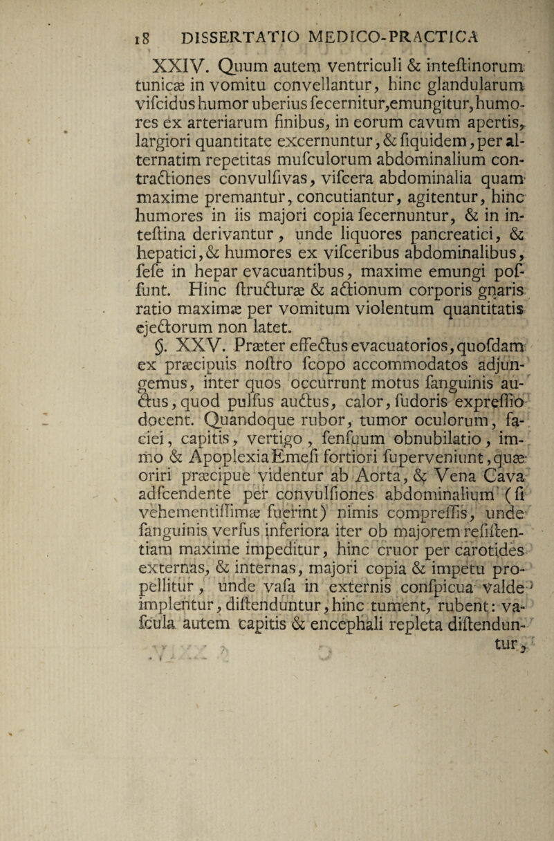 XXIV. Quum autem ventriculi & inteftinorum tunicse in vomitu convellantur, hinc glandularum vifcidus humor uberius fecernitur,emungitur,humo¬ res ex arteriarum finibus, in eorum cavum apertis^ largiori quantitate excernuntur, &fiquidem, per al¬ ternarim repetitas mufculorum abdominalium con¬ tractiones convullivas, vifcera abdominalia quam maxime premantur, concutiantur, agitentur, hinc humores in iis majori copia fecernuntur, & in in- teftina derivantur, unde liquores pancreatici, & hepatici,& humores ex vifceribus abdominalibus, fefe in hepar evacuantibus, maxime emungi pof- funt. Hinc ftrudturae & aftionum corporis gnaris ratio maximse per vomitum violentum quantitatis ejeftorum non latet. <$. XXV. Praeter effedlusevacuatorios,quofdam ex praecipuis noftro fcopo accommodatos adjun¬ gemus, inter quos occurrunt motus fanguinis au- £tus,quod pulfus audtus, calor,fudoris expreffio docent. Quandoque rubor, tumor oculorum, fa¬ ciei , capitis, vertigo , fenfuum obnubilatio, im- mo & ApoplexiaEmefi fortiori fuperveniunt.quse- oriri praecipue videntur ab Aorta, & Vena Cava adfcendente per convulfiones abdominalium (fi vehem entiffimae fuerint) nimis compreffis, unde fanguinis verfus inferiora iter ob majorem refiilen- tiara maxime impeditur, hinc eruor per carotides- externas, & internas, majori copia & impetu pro¬ pellitur , unde vafa in externis confpicua valde' implentur, diftenduntur,hinc tument, rubent: va- fcula autem capitis & encephali repleta diftendun- y * ’ ? - tur3' \