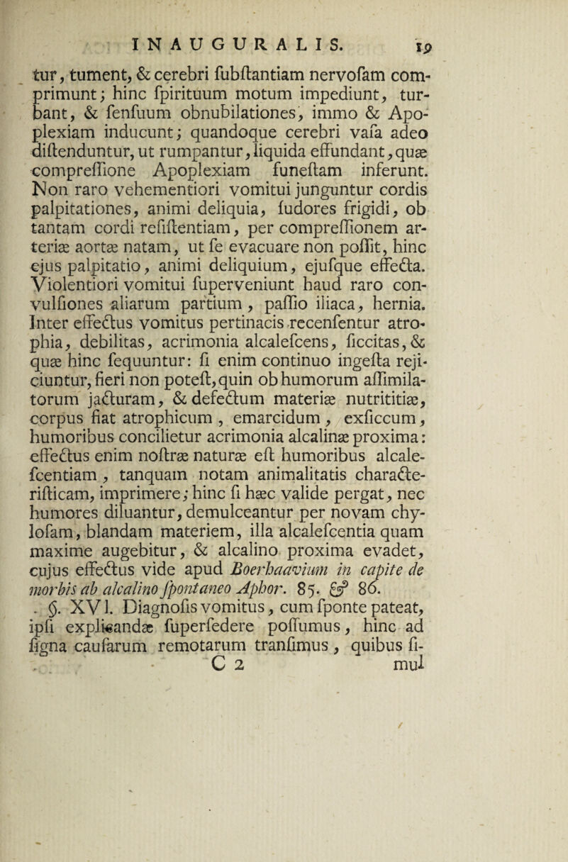 tur, tument, & cerebri fubftantiam nervofam com¬ primunt; hinc fpirituum motum impediunt, tur¬ bant, & fenfuum obnubilationes, immo & Apo¬ plexiam inducunt; quandoque cerebri vafa adeo diftenduntur, ut rumpantur, liquida effundant,qua; compreffione Apoplexiam funeftam inferunt. Non raro vehementiori vomitui junguntur cordis palpitationes, animi deliquia, fudores frigidi, ob tantam cordi refiffentiam, per compreffionem ar¬ teriae aortas natam, ut fe evacuare non poffit, hinc ejus palpitatio, animi deliquium, ejufque effedta. Violentiori vomitui fuperveniunt haud raro con- vulfiones aliarum partium , pallio iliaca, hernia. Inter effedtus vomitus pertinacis recenfentur atro¬ phia , debilitas, acrimonia alcalefcens, ficcitas, & quae hinc fequuntur: fi enim continuo ingefta reji¬ ciuntur, fieri non poteft,quin ob humorum aflimila- torum jadturam, &defe£tum materiae nutrititias, corpus fiat atrophicum , emarcidum , exficcum, humoribus concilietur acrimonia alcalinse proxima: effectus enim noftras naturae eft humoribus alcale- fcentiam , tanquam notam animalitatis charadte- rifticam, imprimere; hinc fi haec valide pergat, nec humores diluantur, demulceantur per novam chy- lofam, blandam materiem, illa alcalefcentia quam maxime augebitur, & alcalino proxima evadet, cujus effectus vide apud Boerhaavhm in capite de morbis ab alcalino fpontaneo Aphor. 85. 6? 86. . <$. XV1. Diagnofis vomitus, cum fponte pateat, ipfi explicandae fuperfedere poffumus, hinc ad figna caufarum remotarum tranfimus , quibus fi- C 2 mul /