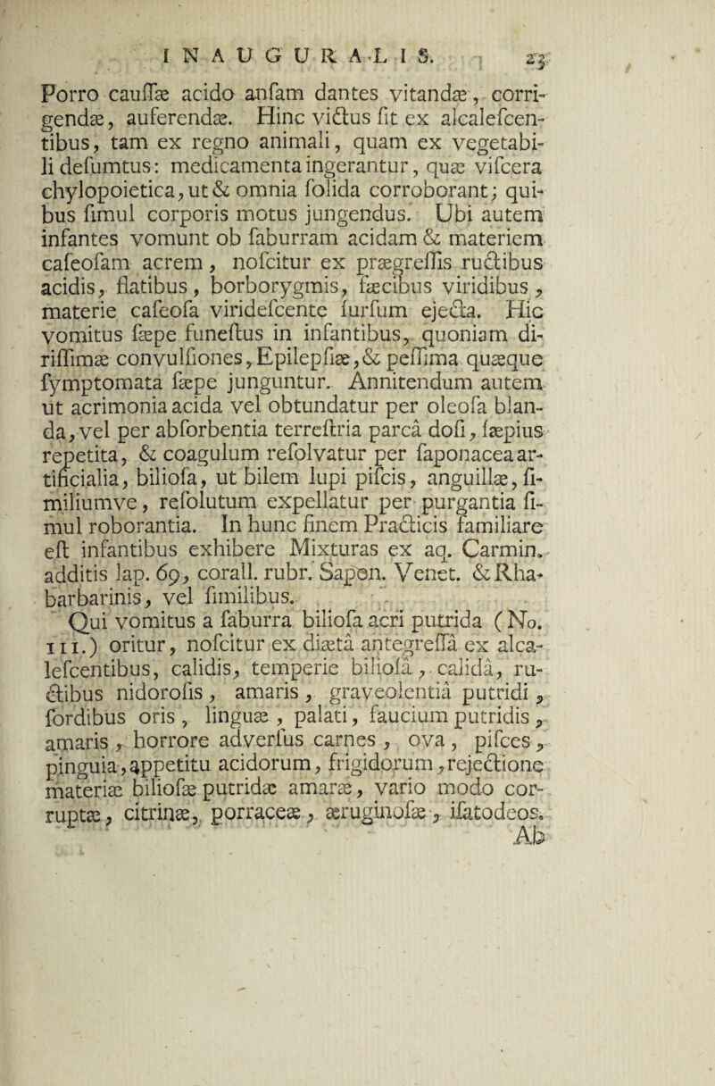 2'J- Porro cauffe acido anfam dantes vitandas, corri¬ gendas, auferendas. Hinc vidus fit ex alcalefcen- tibus, tam ex regno animali, quam ex vegetabi¬ li defumtus: medicamenta ingerantur, quas vifcera chylopoietica,ut& omnia foiida corroborant; qui¬ bus fimul corporis motus jungendus. Ubi autem infantes vomunt ob faburram acidam & materiem cafeofam acrem, nofcitur ex praegreffis rudibus acidis, flatibus, borborygmis, fecibus viridibus, materie cafeofa viridefcente fiurfum ejeda. Hic vomitus fepe funeftus in infantibus, quoniam di- riflimae convulfiones, Epilepfiae,& peffima quaque fymptomata fepe junguntur. Annitendum autem ut acrimonia acida vel obtundatur per oleofa blan¬ da, vel per abforbentia terreftria parca doli, fepius repetita, & coagulum refolvatur per faponaceaar¬ tificialia, biiiofa, ut bilem lupi pifcis, anguillae, fi- miliumve, refolutum expellatur per purgantia fi¬ mul roborantia. In hunc finem Pradicis familiare eft infantibus exhibere Mixturas ex aq. Carmin. additis lap. 69, corall. rubr. Sapen. Venet. &Rha- barbarinis, vel fimilibus. Qui vomitus a faburra biiiofa acri putrida ( No. in.) oritur, nofcitur ex diaeta antegreffa ex alea- lefcentibus, calidis, temperie biiiofa,. calida, ru¬ dibus nidorofis , amaris , graveolentia putridi, fordibus oris , linguae, palati, faucium putridis r amaris , horrore ad verius carnes , ova , pifces, pinguia,appetitu acidorum, frigidorum,rejedione materiae biliofe putridae amarae , vario modo cor¬ ruptae, citrinae, porraceae , aeruginofe, ifatodeos. Ab