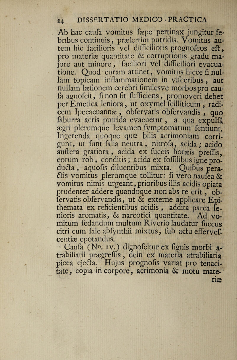 Ab hac caufa vomitus faepe pertinax jungitur fe¬ bribus continuis, pradertim putridis. Vomitus au¬ tem hic facilioris vel difficilioris prognofeos eft, pro materiae quantitate & corruptionis gradu ma¬ jore aut minore, faciliori vel difficiliori evacua¬ tione. Quod curam attinet, vomitus hicce fi nul¬ lam topicam inflammationem in vifceribus, aut nullam laffionem cerebri fimilesve morbos pro cau¬ fa agnofcit, fi non fit fufficiens, promoveri debet per Emetica leniora, ut oxymel fcilliticum , radi¬ cem Ipecacuannse , obfervatis obfervandis , quo faburra acris putrida evacuetur , a qua expulfa asgri plerumque levamen fymptomatum fentiunt. Ingerenda quoque qu» bilis acrimoniam corri¬ gunt, ut funt falia neutra, nitrofa, acida; acido auftera gratiora, acida ex fuccis horafis preffis, eorum rob, conditis; acida ex foffilibus ignepro- du£ta, aquofis diluentibus mixta. Quibus pera- dlis vomitus plerumque tollitur: fi veronaufea& vomitus nimis urgeant,prioribus illis acidis opiata prudenter addere quandoque non abs re erit, ob¬ fervatis obfervandis, ut & externe applicare Epi¬ themata ex reficientibus acidis , addita parca le¬ nioris aromatis, & narcotici quantitate. Ad vo¬ mitum fedandum multum Riverio laudatur fuccus citri cum fale abfynthii mixtus, fub aftu effervef- centias epotandus. Caufa (No. iv.) dignofcitur ex fignis morbi a- trabiliarii prsegreffis, dein ex materia atrabiliaria picea ejefta. Hujus prognofis variat pro tenaci¬ tate, copia in corpore, acrimonia & motu mate¬ ri»