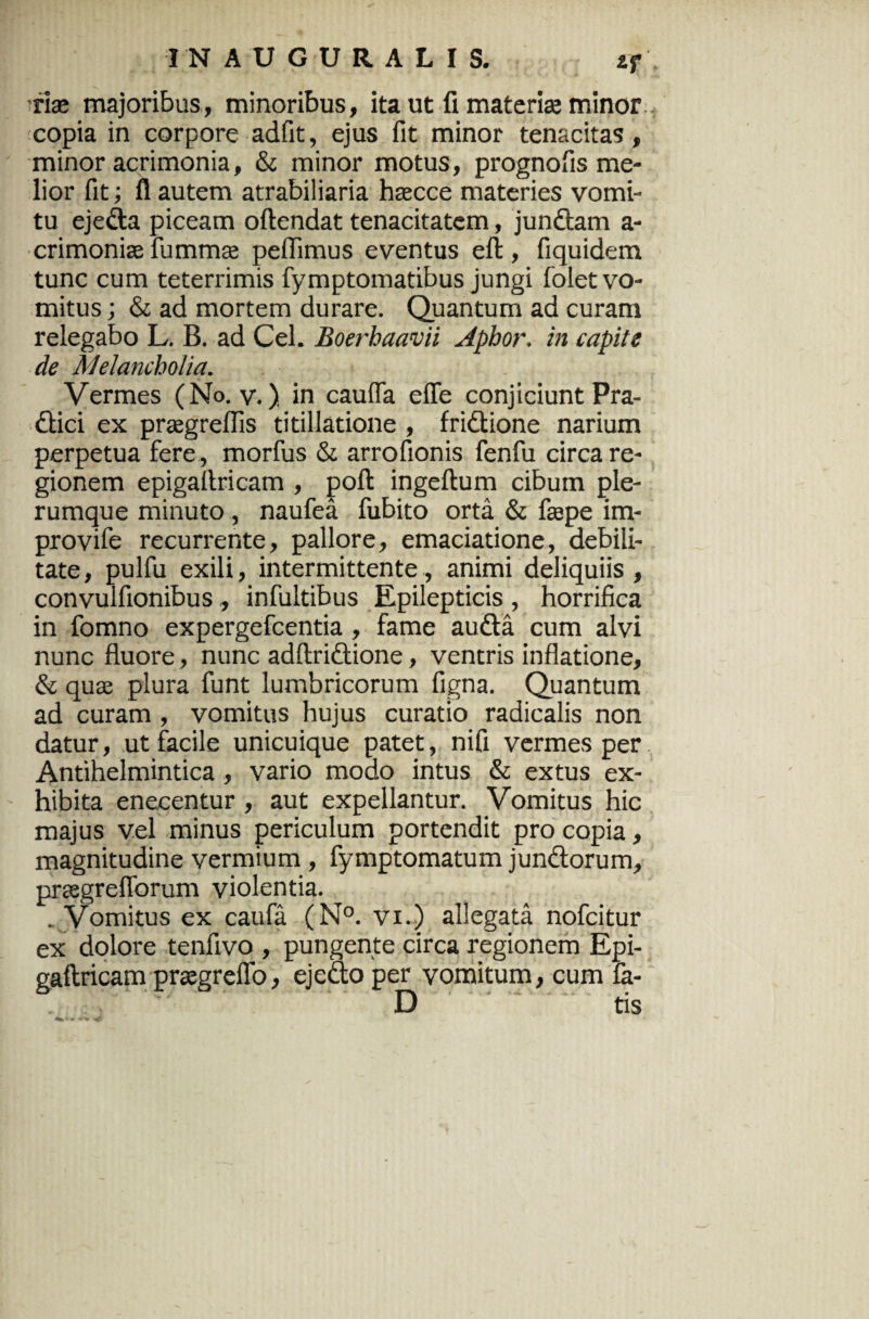 2f vix majoribus, minoribus, ita ut fi materiae minor copia in corpore adfit, ejus fit minor tenacitas, minor acrimonia, & minor motus, prognofis me¬ lior fit; fl autem atrabiliaria hsecce materies vomi¬ tu ejeda piceam oftendat tenacitatem, jundam a- crimonhe fumma; pellimus eventus eft, fiquidem tunc cum teterrimis fymptomatibus jungi folet vo¬ mitus ; & ad mortem durare. Quantum ad curam relegabo L. B. ad Cei. Boerhaavii Aphor. in capite de Melancholia. Vermes (No. v.). in caufla efle conjiciunt Pra- dici ex prasgreflis titillatione , fridione narium perpetua fere , morfus & arrofionis fenfu circa re¬ gionem epigaltricam , poft ingeftum cibum ple¬ rumque minuto , naufea fubito orta & faspe im- provife recurrente, pallore, emaciatione, debili¬ tate , pulfu exili, intermittente, animi deliquiis , convulfionibus, infultibus Epilepticis, horrifica in fomno expergefcentia, fame auda cum alvi nunc fluore, nunc adftridione, ventris inflatione, & qua; plura funt lumbricorum figna. Quantum ad curam , vomitus hujus curatio radicalis non datur, ut facile unicuique patet, nifi vermes per Antihelmintica , vario modo intus & extus ex¬ hibita enecentur, aut expellantur. Vomitus hic majus vel minus periculum portendit pro copia, magnitudine vermium , fymptomatum jundorum, praegreflorum violentia. , Vomitus ex caufa (N°. vi.) allegata nofcitur ex dolore tenfivo , pungente circa regionem Epi- gaftricam pragreflo, ejedo per vomitum, cum fe- D tis