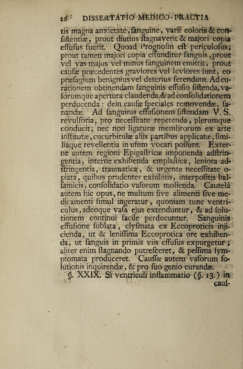 tis magna anxietate, fanguine, varii coloris & con- fiftentiae, prout diutius ftagnaverit & majori copia effufus fuerit. Quoad Prognoftn eft periculofus; prout tamen majori copia effunditur fanguis,prout vel vas majus vel minus fanguinem emittit , prout caufae praecedentes graviores vel leviores funt, eo prae fagi um benignius vel deterius ferendum. Ad cu¬ rationem obtinendam fanguinis elfufio fi flenda, va- forumque apertura claudenda^ adconfolidationem perducenda: dein caufse fpeciales removendae, fa¬ nandae. Ad fanguinis effufionem fi flendam V. S. revulforia, pro neceffitate repetenda, plerumque conducit; nec non ligaturae membrorum ex arte inflitutae, cucurbitulae aliis partibus applicatae, fimi- liaque revellentia in ufum vocari poliunt. Exter¬ ne autem regioni Epigaflricae imponenda adflrin- gentia, interne exhibenda emplaftica, leniora ad- llringentia, traumatica , & urgente neceffitate o- piata, quibus prudenter exhibitis, interpofitis bal- lamicis, confolidatio vaforum molienda. Cautela autem hic opus, ne multum five alimenti five me¬ dicamenti ftmul ingeratur , quoniam tunc ventri¬ culus, adeoque vafa ejus extenduntur, & ad folu- tionem continui facile perducuntur. Sanguinis effufione fublata, clyfmata ex Eccoproticis inji¬ cienda, ut & lenifllma Eccoprotica ore exhiben¬ da, ut fanguis in primis viis effufus expurgetur ; aliter enim ftagnando putrefceret, & peffima fym- ptomata produceret. Cauffae autem vaforum fo- lutionis inquirendae , & pro fuo genio curandae. <j. XXIX. Si ventriculi inflammatio (§. 13.) in caui-