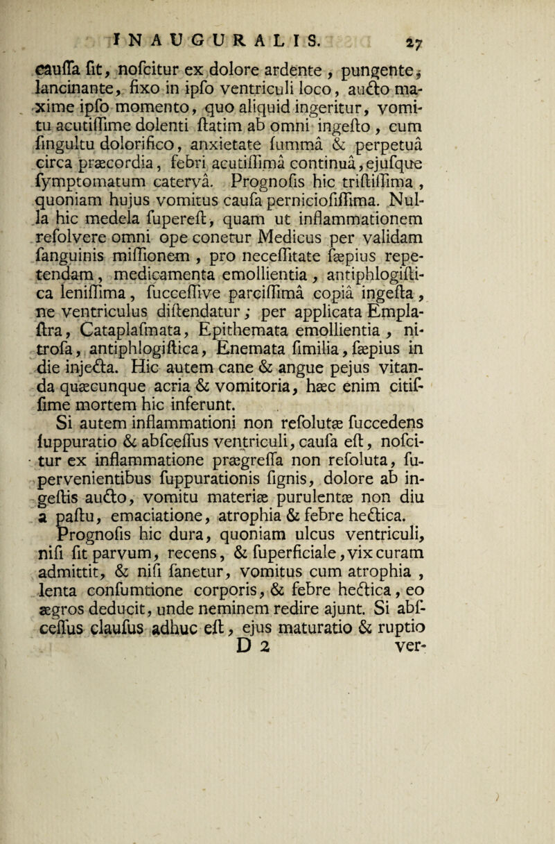 cauffa fit, nofcitur ex dolore ardente , pungente $ lancinante, fixo in ipfo ventriculi loco, audio ma¬ xime ipfo momento, quo aliquid ingeritur, vomi¬ tu acutiffime dolenti ftatim ab omni ingefto , cum fingultu dolorifico, anxietate fumma & perpetua eirca praecordia, febri acutiflima continua,ejufque fymptomatum caterva. Prognofis hic triftiffima , quoniam hujus vomitus caufa perniciofiffima. Nul¬ la hic medela fupereft, quam ut inflammationem refolvere omni ope conetur Medicus per validam fanguinis miflionem , pro neceflitate faepius repe¬ tendam , medicamenta emollientia , antiphlogilli- ca leniflima, fucceffive parcifllma copia ingefta , ne ventriculus diftendatur; per applicata Empla- ftra, Gataplafmata, Epithemata emollientia , ni- trofa, antiphlogiftica, Enemata fimilia, faepius in die injedla. Hic autem cane & angue pejus vitan¬ da quaecunque acria & vomitoria, haec enim citif- fime mortem hic inferunt. Si autem inflammationi non refolutae fuccedens luppuratio &c abfcefius ventriculi, caufa eft, nofci- • tur ex inflammatione praegreffa non refoluta, fu- pervenientibus fuppurationis fignis, dolore ab in- geftis audio, vomitu materiae purulentae non diu a paftu, emaciatione, atrophia & febre hedlica. Prognofis hic dura, quoniam ulcus ventriculi, nifi fit parvum, recens, & fuperficiale, vix curam admittit, & nifi fanetur, vomitus cum atrophia , lenta confumtione corporis, & febre hedlica, eo aegros deducit , unde neminem redire ajunt. Si abf- cellus claufus adhuc eft, ejus maturatio & ruptio D 2 ver-