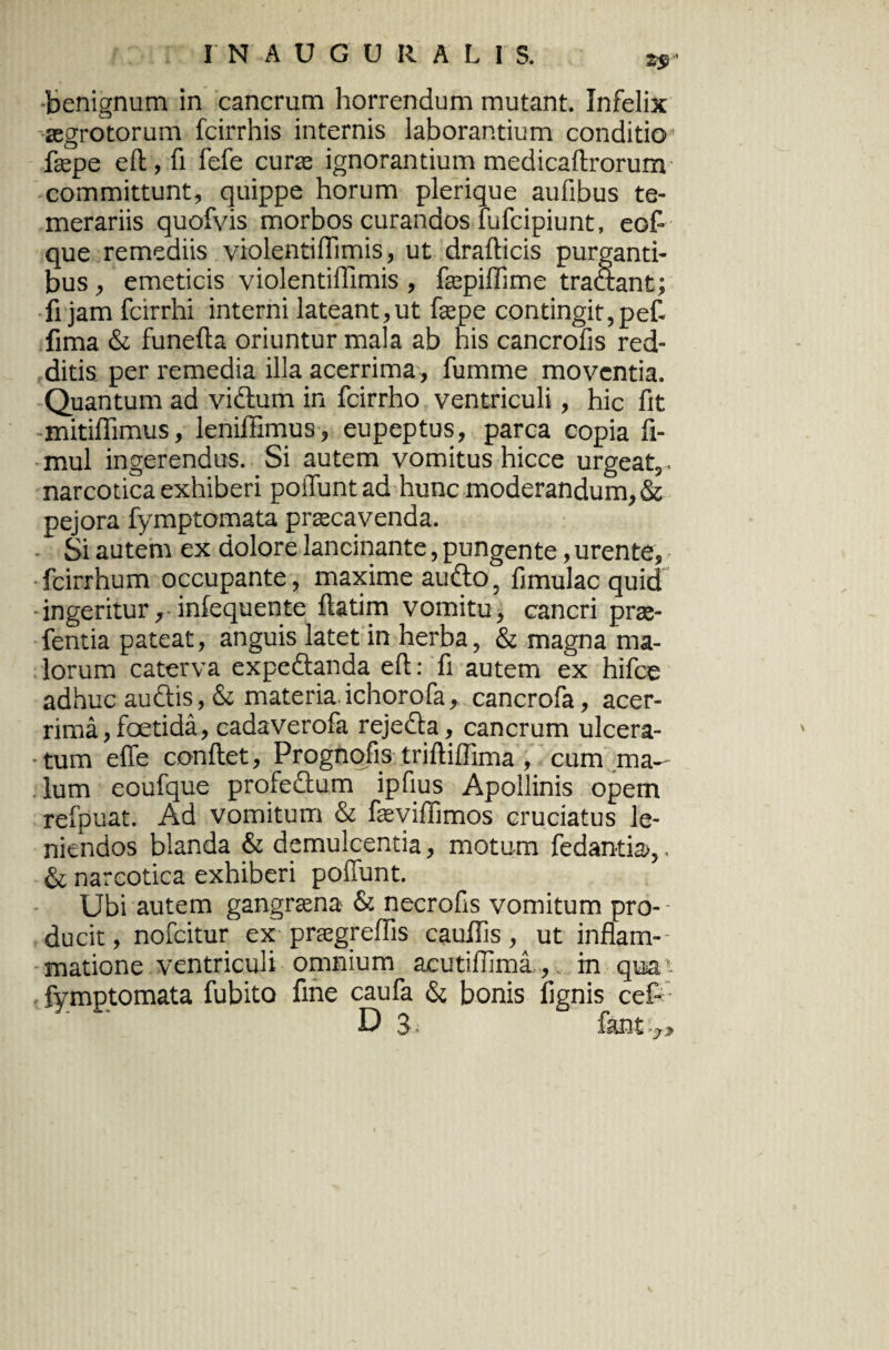 2^ * benignum in cancrum horrendum mutant. Infelix aegrotorum fcirrhis internis laborantium conditio fepe eft, fi fefe curae ignorantium medicaftrorum committunt, quippe horum plerique aufibus te¬ merariis quofvis morbos curandos fufcipiunt, eofl que remediis violentiffimis, ut drafticis purganti¬ bus , emeticis violentiflimis, fepiflime traaant; fi jam fcirrhi interni lateant,ut fepe contingit, pef- fima & funefta oriuntur mala ab his cancrofis red¬ ditis per remedia illa acerrima, fumme moventia. Quantum ad vidlum in fcirrho ventriculi, hic fit mitiflimus, lenifilmus, eupeptus, parca copia fi- mul ingerendus. Si autem vomitus hicce urgeat,, narcotica exhiberi poiluntad hunc moderandum, & pejora fymptomata praecavenda. Si autem ex dolore lancinante, pungente, urente, fcirrhum occupante, maxime audio, fimulac quid ingeritur, infequente ftatim vomitu, cancri prae- fentia pateat, anguis latet in herba, & magna ma¬ lorum caterva expedlanda eft: fi autem ex hifce adhuc auctis, & materia.ichorofa, cancrofa, acer¬ rima , foetida, cadaverofa rejedla, cancrum ulcera¬ tum efie conflet, Prognofis triftiflima , cum ma¬ lum eoufque profedlum ipflus Apollinis opem refpuat. Ad vomitum & feviflimos cruciatus le¬ niendos blanda & demulcentia, motum fedantia»,. & narcotica exhiberi poffunt. Ubi autem gangraena & necrofis vomitum pro¬ ducit , nofcitur ex praegreflis cauflis, ut inflam¬ matione ventriculi omnium acutiffima ,.. in qua - fymptomata fubito fine caufa & bonis fignis cef- b 3 - fant :y.