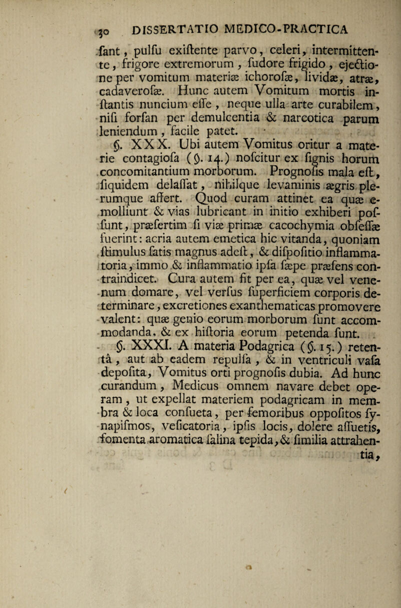 fant, pulfu exiftente parvo, celeri, intermitten¬ te , frigore extremorum , fudore frigido , ejedtio- ne per vomitum materiae ichorofae, lividae, atrae, cadaverofae. Hunc autem Vomitum mortis in¬ flantis nuncium efle , neque ulla arte curabilem, nifi forfan per demulcentia & narcotica parum leniendum, facile patet. §. XXX. Ubi autem Vomitus oritur a mate¬ rie contagiofa (§.14.) nofcitur ex fignis horum concomitantium morborum. Prognofis mala efl, fiquidem delalfat, nihilque levaminis aegris ple¬ rumque affert. Quod curam attinet ea quas e- molliunt & vias lubricant in initio exhiberi pof- funt, praefertim fi vis primae cacochymia obfeffae fuerint: acria autem emetica hic vitanda, quoniam flimulus fatis magnus adeil, & difpofitio inflamma¬ toria, immo & inflammatio ipfa fle pe praefens con- traindicet. Cura autem fit per ea, quae vel vene- -num domare, vel verfus fuperficiem corporis de¬ terminare , excretiones exanthematicas promovere valent: quae genio eorum morborum funt accom¬ modanda, & ex hiftoria eorum petenda funt. - §. XXXI. A materia Podagrica ($.15.) reten¬ ta , aut ab eadem repulfa , & in ventriculi vafa depofita. Vomitus orti prognofis dubia. Ad hunc curandum, Medicus omnem navare debet ope¬ ram , ut expellat materiem podagricam in mem¬ bra & loca confueta, per femoribus oppofitos fy- napifmos, veficatoria, ipfis locis, dolere affueris, fomenta aromatica falina tepida,& fimilia attrahen¬ tia.