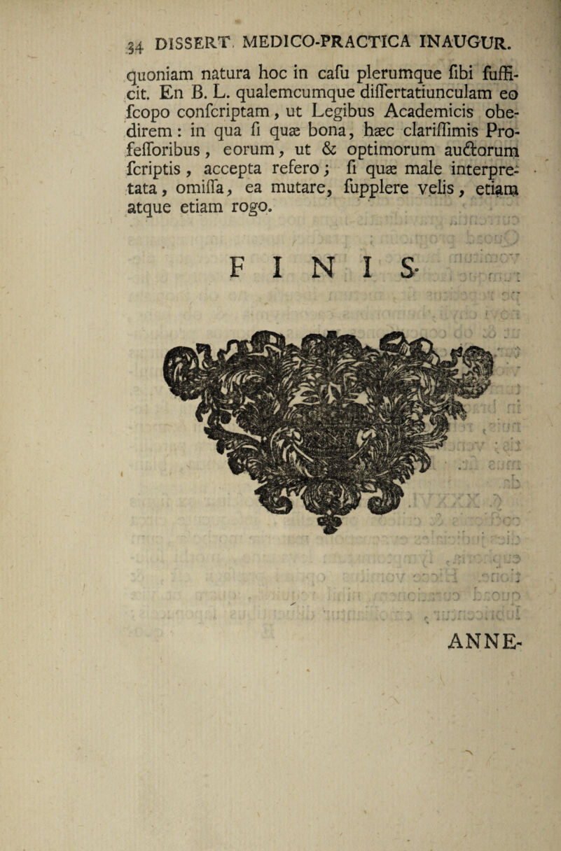 I 34 DISSERT, MEDICO-PRACTICA INAUGUR. quoniam natura hoc in cafu plerumque fibi fuffi- cit. En B. L. qualemcumque diflertatiunculam eo fcopo confcriptam , ut Legibus Academicis obe- direm: in qua fi quae bona, haec clariffimis Pro- fefforibus, eorum, ut & optimorum audtorum fcriptis, accepta refero; fi quae male interpre¬ tata, omiffa, ea mutare, fupplere velis, etiam atque etiam rogo. FINIS i ANNE- \ > /