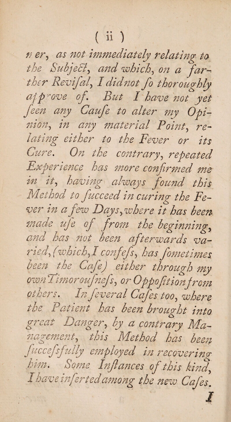 the SubjeEl, and which, on a far¬ ther Revifal, I did not fo thoroughly approve of. But I have not yet feen any Caufe to alter my Opi¬ nion, in any material Point, re¬ lating either to the Fever or its Cure. On the contrary, repeated Experience has more confirmed me in it, having always found this Method to fucceed in curing the Fe¬ ver in a few Days,where it has been made uje of from the beginning, and has not been afterwards va¬ ried, (which,I confefs, has fometimes been the Cafe) either through my own Timoroufnefs, or Oppofitionfrom others. In feveral Cafes too, where the Patient has been brought into great Danger, by a contrary Ma¬ nagement, this Method has been Jucesj sjduy employed tn recovering him. Some Infiances of this kind, I have infer tedamong the new Cafes.